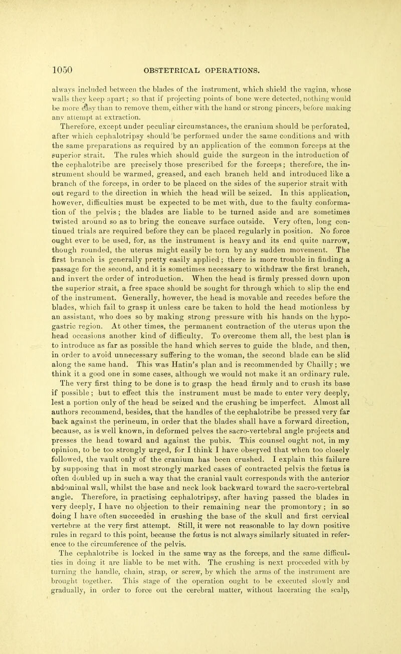 always included between tlie blades of tlie instrument, wliicli sbield the vagina, whose walls they keep npart; so that if projecting points of bone were detected, notliing would be more ^sy than to remove them, either with the hand or strong pincers, before making any attempt at extraction. Therefore, except under peculiar circumstances, the cranium should be perforated, after which ceplialotripsy should be performed under the same conditions and with the same preparations as required by an application of the common forceps at the superior strait. The rules which should guide the surgeon in the introduction of the cephalotribe are precisely those prescribed for the forceps; therefore, the in- strument should be warmed, greased, and each branch held and introduced like a branch of the forceps, in order to be placed on the sides of the superior strait with out regard to the direction in which the head will be seized. In this application, however, difficulties must be expected to be met with, due to the faulty conforma- tion of the pelvis ; the blades are liable to be turned aside and are sometimes twisted around so as to bring the concave surface outside. Very often, long con- tinued trials are required before they can be placed regularly in position. No force ought ever to be used, for, as the instrument is heavy and its end quite narrow, though rounded, the uterus might easily be torn by any sudden movement. The first branch is generally pretty easily applied; there is more trouble in finding a passage for the second, and it is sometimes necessary to withdraw the first branch, and invert the order of introduction. When the head is firmly pressed down upon the superior strait, a free space should be sought for through which to slip the end of the instrument. Generally, however, the head is movable and recedes before the blades, which fail to grasp it unless care be taken to hold the head motionless by an assistant, who does so by making strong pressure with his hands on the hypo- gastric region. At other times, the permanent contraction of the uterus upon the head occasions another kind of difiBculty. To overcome them all, the best plan is to introduce as far as possible the hand which serves to guide the blade, and then, in order to avoid unnecessary suffering to the woman, the second blade can be slid along the same hand. This was Hatin's plan and is recommended by Chailly; we think it a good one in some cases, although we would not make it an ordinary rule. The very first thing to be done is to grasp the head firmly and to crush its base if possible; but to effect this the instrument must be made to enter very deeply, lest a, portion only of the head be seized and the crushing be imperfect. Almost all authors recommend, besides, that the handles of the cephalotribe be pressed very far back against the perineum, in order that the blades shall have a forward direction, because, as is well known, in deformed pelves the sacro-vertebral angle projects and presses the head toward and against the pubis. This counsel ought not, in my opinion, to be too strongly urged, for I think I have observed that when too closely followed, the vault only of the cranium has been crushed. I explain this failure by supposing that in most strongly marked cases of contracted pelvis the foetus is often doubled up in such a way that the cranial vault corresponds with the anterior abdominal wall, whilst the base and neck look backward toward the sacro-vertebral angle. Therefore, in practising cephalotripsy, after having passed the blades iu very deeply, I have no objection to their remaining near the promontory; in so doing I have often succeeded in crushing the base of the skull and first cervical vertebra at the very first attempt. Still, it were not reasonable to lay down positive rules in regard to this point, because the fcetus is not always similarly situated in refer- ence to the circumference of the pelvis. The cephalotribe is locked in the same way as the forceps, and the same difficul- ties in doing it are liable to be met with. The crushing is next proceeded with by turning the handle, chain, strap, or screw, by which the arms of the instrument are brought together. This stage of the operation ought to be executed slowly and gradually, in order to force out the cerebral matter, without lacerating the scalp,