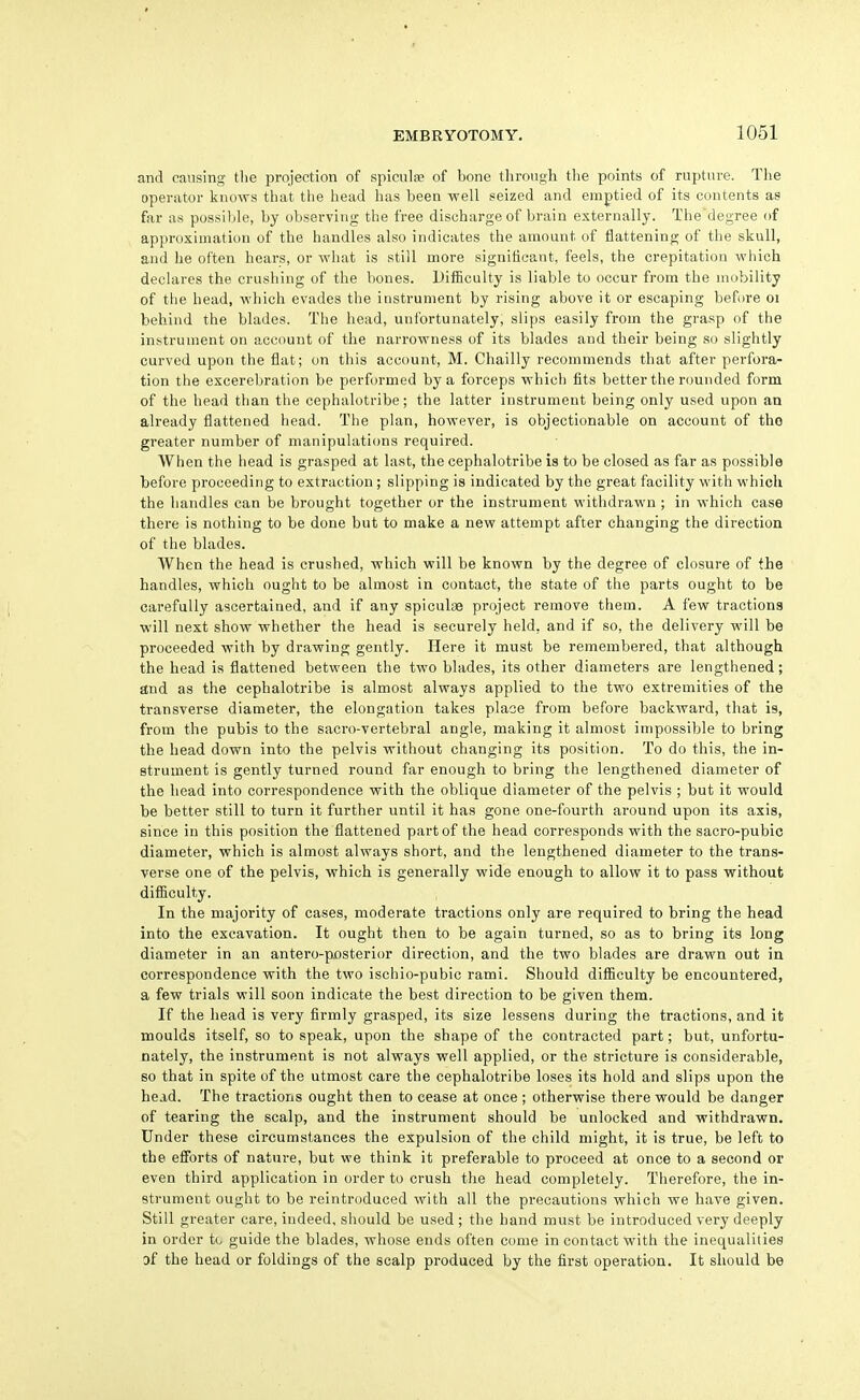 and causing tlie projection of spiculfe of bone through the points of rupture. Tlie operator knows that the head has been well seized and emptied of its contents as far as possible, by observing the free discharge of brain externally. The'degree of approximation of the handles also indicates the amount of flattening of the skull, and he often hears, or what is still more significant, feels, the crepitation wiiich declares the crushing of the bones. Difficulty is liable to occur from the mobility of the head, which evades the instrument by rising above it or escaping before oi behind the blades. The head, unfortunately, slips easily from the grasp of the instrument on account of the narrowness of its blades and their being so slightly curved upon the flat; on this account, M. Chailly recommends that after perfora- tion the excerebration be performed by a forceps which fits better the rounded form of the head than the cephalotribe; the latter instrument being only used upon an already flattened head. The plan, however, is objectionable on account of tho greater number of manipulations required. When the head is grasped at last, the cephalotribe is to be closed as far as possible before proceeding to extraction; slipping is indicated by the great facility with which the handles can be brought together or the instrument withdrawn ; in which case there is nothing to be done but to make a new attempt after changing the direction of the blades. When the head is crushed, which will be known by the degree of closure of the handles, which ought to be almost in contact, the state of the parts ought to be carefully ascertained, and if any spiculge project remove them. A few tractions will next show whether the head is securely held, and if so, the delivery will be proceeded with by drawing gently. Here it must be remembered, that although the head is flattened between the two blades, its other diameters are lengthened; and as the cephalotribe is almost always applied to the two extremities of the transverse diameter, the elongation takes place from before backward, that is, from the pubis to the sacro-vertebral angle, making it almost impossible to bring the head down into the pelvis without changing its position. To do this, the in- strument is gently turned round far enough to bring the lengthened diameter of the head into correspondence with the oblique diameter of the pelvis ; but it would be better still to turn it further until it has gone one-fourth around upon its axis, since in this position the flattened part of the head corresponds with the sacro-pubio diameter, which is almost always short, and the lengthened diameter to the trans- verse one of the pelvis, which is generally wide enough to allow it to pass without difficulty. In the majority of cases, moderate tractions only are required to bring the head into the excavation. It ought then to be again turned, so as to bring its long diameter in an antero-px)sterior direction, and the two blades are drawn out in correspondence with the two ischio-pubic rami. Should difficulty be encountered, a few trials will soon indicate the best direction to be given them. If the head is very firmly grasped, its size lessens during the tractions, and it moulds itself, so to speak, upon the shape of the contracted part; but, unfortu- nately, the instrument is not always well applied, or the stricture is considerable, so that in spite of the utmost care the cephalotribe loses its hold and slips upon the head. The tractions ought then to cease at once ; otherwise there would be danger of tearing the scalp, and the instrument should be unlocked and withdrawn. Under these circumstances the expulsion of the child might, it is true, be left to the efforts of nature, but we think it preferable to proceed at once to a second or even third application in order to crush the head completely. Therefore, the in- strument ought to be reintroduced with all the precautions which we have given. Still greater care, indeed, should be used ; the hand must be introduced very deeply in order to guide the blades, whose ends often come in contact with the inequalities Df the head or foldings of the scalp produced by the first operation. It should be