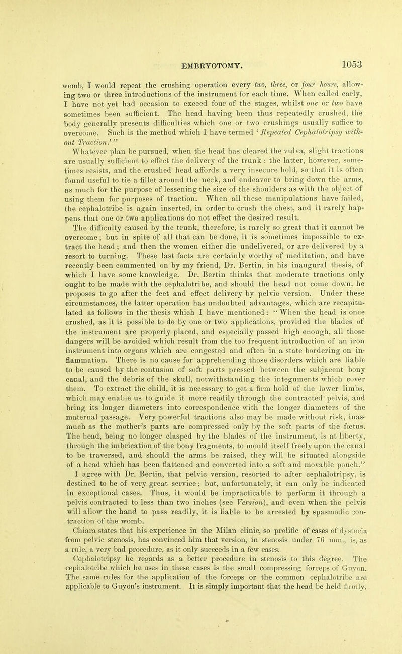 womb, I woiild repeat the crushing operation every two, three, or four hount, allow- ing two or three introductions of the instrument for each time. When called early, I have not yet had occasion to exceed four of the stages, vrhilst one or two have sometimes been sufficient. The head having been thus repeatedly crushed, the body generally presents difficulties vrhich one or two crushings usually suffice to overcome. Such is the method which I have termed ' Repeated Cephalotripstj with- otd Traction.' Whatever plan be pursued, when the head has cleared the vulva, slight tractions are usually sufficient to effect the delivery of the trunk : the latter, however, some- times resists, and the crushed head affords a very insecure hold, so that it is often found useful to tie a fillet around the neck, and endeavor to bring down the arms, as much for the purpose of lessening the size of the shoulders as with the object of using them for purposes of traction. When all these manipulations have failed, the cephalotribe is again inserted, in order to crush the chest, and it rarely hap- pens that one or two applications do not effect the desired result. The difficulty caused by the trunk, therefore, is rarely so great that it cannot be overcome; but in spite of all that can be done, it is sometimes impossible to ex- tract the head; and then the women either die undelivered, or are delivered by a resort to turning. These last facts are certainly worthy of meditation, and have recently been commented on by my friend. Dr. Bertin, in his inaugural thesis, of which I have some knowledge. Dr. Bertin thinks that moderate tractions only ought to be made with the cephalotribe, and should the head not come down, he proposes to go after the feet and effect delivery by pelvic version. Under these circumstances, the latter operation has undoubted advantages, which are recapitu- lated as fuUows in the thesis which I have mentioned: When the head is once crushed, as it is possible to do by one or two applications, provided the blades of the instrument are properly placed, and especially passed high enough, all those dangers will be avoided which result from the too frequent introduction of an iron instrument into organs which are congested and often in a state bordering on in- flammation. There is no cause for apprehending those disorders which are liable to be caused by the contusion of soft parts pressed between the subjacent bony canal, and the debris of the skull, notwithstanding the integuments which cover them. To extract the child, it is necessary to get a firm hold of the lower limbs, whicii may enable us to guide it more readily through the contracted pelvis, and bring its longer diameters into correspondence with the longer diameters of the maternal passage. Very powerful tractions also may be made without risk, inas- much as the mother's parts are compressed only by the soft parts of the foetus. The head, being no longer clasped by the blades of the instrument, is at liberty, through the imbrication of the bony fragments, to mould itself freely upon the canal to be traversed, and should the arms be raised, they will be situated alongside of a head which has been flattened and converted into a soft and movable pouch. I agree with Dr. Bertin, that pelvic version, resorted to after cephalotripsy, is destined to be of very great service; but, unfortunately, it can only be indicated in exceptional cases. Thus, it would be impracticable to perfoi'm it through a pelvis conti-acted to less than two inches (see Version), and even when the pelvis will allow the hand to pass readily, it is liable to be arrested by spasmodic 3on- traction of the womb. Chiara states that his experience in the Milan clinic, so prolific of cases of dystocia from pelvic stenosis, has convinced him that version, in .stenosis under 76 mm., is, as a rule, a very bad procedure, as it only succeeds in a few cases. Ceplialotripsy he regards as a better procedure in stenosis to this degree. The cephalotribe which he uses in these cases is the small compressing forceps of Guyon. The same rules for the application of the forceps or the common cephalotribe are applicable to Guyon's instrument. It is simply important that the head be held firmly.