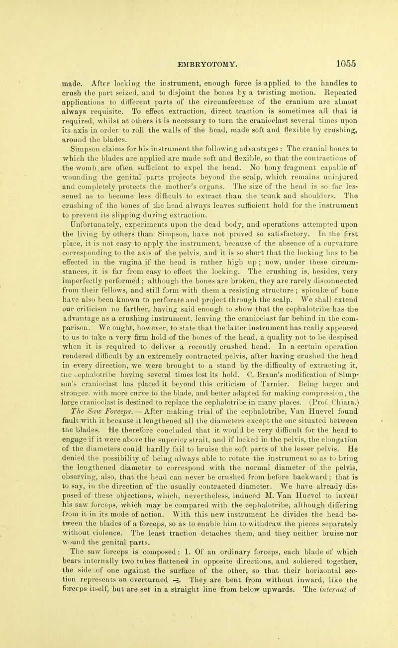 made. After lodging the instrument, enough force is applied to the handles to crush the part seized, and to disjoint the bones by a twisting motion. Repeated applicatious to different parts of the circumference of the cranium are almost always requisite. To effect extraction, direct traction is sometimes all that is required, whilst at others it is necessary to turn the cranioclast several times upon its axis in order to roll the walls of the head, made soft and flexible by crushing, around the blades. Simpson claims for his instrument the following advantages : The cranial bones to which the blades are applied are made soft and flexible, so that the contractions of the womb,are often sufficient to expel the head. No bony fragment capable of wounding the genital parts projects beyond the scalp, which remains uninjured and completely protects the mother's organs. The size of the head is so far les- sened as to become less difficult to extract than the trunk and shoulders. The crushing of the bones of the head always leaves suflioient hold for the instrument to prevent its slipping during extraction. Unfortunately, experiments upon the dead body, and operations attempted upon the living by others than Simpson, have not proved so satisfactory. In the first place, it is not easy to apply the instrument, because of the absence of a curvature corresponding to the axis of the pelvis, and it is so short that the locking has to be effected in the vagina if the head is rather high up; now, under these circum- stances, it is far from easy to effect the locking. The crushing is, besides, very imperfectl}' performed ; although the bones are broken, they are rarely disconnected from their fellows, and still form with them a resisting structure; spiculae of bone have also been known to perforate and project through the scalp. We shall extend our criticism no farther, having said enough to show that the cephalotribe has the advantage as a crushing instrument, leaving the cranioclast far behind in the com- parison. We ought, however, to state that the latter instrument has really appeared to us to take a very firm hold of the bones of the head, a quality not to be despised when it is required to deliver a recently crushed head. In a certain operation rendered difiicult by an extremely contracted pelvis, after having crushed the head in every direction, we were brought to a stand by the difficulty of extracting it, tiie ceplialotribe having several times lost its hold. C. Braun's modification of Simp- son's cranioclast has placed it beyond this criticism of Tarnier. Being larger and stronger, with more curve to the blade, and better adapted for making compression, the large cranioclast is destined to replace the cephalotribe in many places. (Prof. Chiara.) The Saw Forceps. — After making trial of the cephalotribe. Van Huevel found fault with it because it lengthened all the diameters except the one situated between the blades. He therefore concluded that it would be very difiicult for the head to engage if it were above the superior strait, and if locked in the pelvis, the elongation of the diameters could hardly fail to bruise the soft parts of the lesser pelvis. He denied the possibility of being always able to rotate the instrument so as to bring the lengthened diameter to correspond with the normal diameter of the pelvis, observing, also, that the head can never be crushed from before backward; that is to say, in the direction of the usually contracted diameter. We have already dis- posed of these objections, which, nevertheless, induced M. Van Huevel to invent his saw forceps, which may be compared with the cephalotribe, although differing from it in its mode of action. With this new instrument he divides tlie head be- tween the blades of a forceps, so as to enable him to witiidraw the pieces separately without violence. The least traction detaches them, and they neither bruise nor wound the genital parts. The saw forceps is composed: 1. Of an ordinary forceps, each blade of which bears internally two tubes flattened in opposite directions, and soldered together, the side of one against the surface of the other, so that their horizontal sec- tion represents an overturned They are bent from without inward, like the forceps itself, but are set in a straight line from below upwards. The internal of