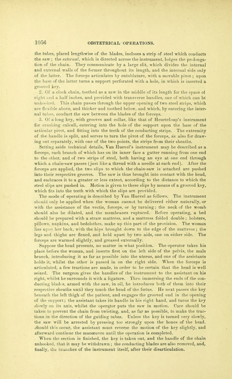 the tubes, placed lengthwise of the blades, incloses a strip of steel which couilacts the saw ; the external, which is directed across the instrument, lodges the prolonga- tion of the chain. They communicate by a large slit, which divides the internal and external walls of the former throughout its length, and the internal side only of the latter. The forceps articulates by entablature, with a movable pivot; upon the base of the latter turns a support perforated with a hole, in which is inserted a grooved key. 2. Of a clock chain, toothed as a saw in the middle of its length for the space oi eight iind a half inches, and provided with transverse handles, one of which can b€ unhooked. This chain passes through the upper opening of two steel strips, which are flexible above, and thicker and toothed below, and which, by entering the inter- nal tubes, conduct the saw between the blades of the forceps. 3. or a long key, with grooves and collar, like that of Heurteloup's instrument for crushing calculi, entering into the hole of the support upon the base of the articular pivot, and fitting into the teeth of the conducting strips. The extremity of the handle is split, and serves to turn the pivot of the forceps, as also for draw- ing out separately, with one of the two points, the strips from their sheaths. Setting aside technical details, Van Huevel's instrument may be described as a forceps, each branch of which has on its inner face a gutter running from one end to the other, and of two strips of steel, both having an eye at one end through which a chain-saw passes (just like a thread with a needle at each end). After the forceps are applied, the two slips to which the chain-saw is attached are pushed into their respective grooves. The saw is thus brought into contact with the head, and embraces it to a greater or less extent, according to the distance to which the steel slips are pushed in. Motion is given to these slips by means of a grooved key, which fits into the teeth with which the slips are provided. The mode of operating is described by Van Huevel as follows. The instrument should only be applied when the woman cannot be delivered either naturally, or with the assistance of the vectis, forceps, or by turning; the neck of the womb should also be dilated, and the membranes ruptured. Before operating, a bed should be prepared with a straw mattress, and a mattress folded double ; bolsters, pillows, napkins, and bedclothes, make up this part of the provision. The woman lies upon her back, with the hips brought down to the edge of the mattress ; the legs and thighs are flexed, and held apart by two aids, one on either side. The forceps are warmed slightly, and greased externally. Suppose the head presents, no matter in what position. The operator takes his place before the woman, and inserts first on the left side of the pelvis, the male branch, introducing it as far as possible into the uterus, and one of the assistants holds it, whilst the other is passed in on the right side. When the forceps is articulated, a few tractions are made, in order to be certain that the head is well seized. The surgeon gives the handles of the instrument to the assistant on his right, whilst he surrounds it with a ligature. Then immersing the ends of the con- ducting blades, armed with the saw, in oil, he introduces both of them into their respective sheaths until they touch the head of the foetus. He next passes the key beneath the left thigh of the patient, and engages the grooved end in the opening of the support; the assistant takes its handle in his right hand, and turns the key slowly on its axis, whilst the operaitor puts the saw in motion. Care should be taken to prevent the chain from twisting, and, as far as possible, to make the trac- tions in the direction of the guiding tubes. Unless the key is turned very slowly, the saw will be arrested by pressing too strongly upon the bones of the head. Should this occur, the assistant must reverse the motion of the key slightly, and afterward continue the manoeuvre until the operation is completed. When the section is finished, the key is taken out, and the handle of the chain Qnhookcd, that it may be withdrawn ; the conducting blades are also removed, and, finally, the branches of the instrument itself, after their disarticulation.