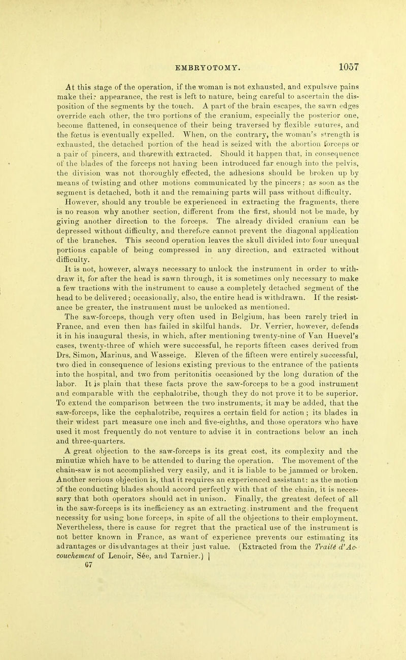At this stage of the operation, if the woman is not exhausted, and expulsive pains make their appearance, the rest is left to nature, being careful to ascertain the dis- position of the segments by the touch. A part of the brain escapes, the sawn edges override each other, the two portions of .the cranium, especially the posterior one, become flattened, in consequence of their being traversed by flexible sutures, and the foetus is eventually expelled. When, on the contrary, the woman's strength is exhausted, the detached portion of the head is seized with the abortion forceps or a pair of pincers, and th&rewith extracted. Should it happen that, in consequence of the blades of the forceps not having been introduced far enough into the pelvis, the division was not thoroughly efi'ected, the adhesions should be broken up by means of twisting and other motions communicated by the pincers : as soon as the segment is detached, both it and the remaining parts will pass without difiiculty. However, should any trouble be experienced in extracting the fragments, there is no reason why another section, different fi'om the first, should not be made, by giving another direction to the forceps. The already divided cranium can be depressed without difficulty, and therefore cannot prevent the diagonal application of the branches. This second operation leaves the skull divided into four unequal portions capable of being compressed in any direction, and extracted without difficulty. It is not, however, always necessary to unlock the instrument in order to with- draw it, for after the head is sawn through, it is sometimes only necessary to make a few tractions with the instrument to cause a completely detached segment of the head to be delivered; occasionally, also, the entire head is withdrawn. If the resist- ance be greater, the instrument must be unlocked as mentioned. The saw-forceps, though very often used in Belgium, has been rarely tried in France, and even then has failed in skilful hands. Dr. Terrier, however, defends it in his inaugural thesis, in which, after mentioning twenty-nine of Van Huevel's cases, twenty-three of which were successful, he reports fifteen cases derived from Drs. Simon, Marinus, and Wasseige. Eleven of the fifteen were entirely successful, two died in consequence of lesions existing previous to the entrance of the patients into the hospital, and two from peritonitis occasioned by the long duration of the labor. It is plain that these facts prove the saw-forceps to be a good instrument and comparable with the cephalotribe, though they do not prove it to be superior. To extend the comparison between the two instruments, it may be added, that the saw-forceps, like the cephalotribe, requires a certain field for action ; its blades in their widest part measure one inch and five-eighths, and those operators who have used it most frequently do not venture to advise it in contractions below an inch and three-quarters. A great objection to the saw-forceps is its great cost, its complexity and the minutiae which have to be attended to during the operation. The movement of the chain-saw is not accomplished very easily, and it is liable to be jammed or broken. Another serious objection is, that it requires an experienced assistant: as the motion of the conducting blades should accord perfectly with that of the chain, it is neces- sary that both operators should act in unison. Finally, the greatest defect of all in the saw-forceps is its inefficiency as an extracting instrument and the frequent necessity for using bone forceps, in spite of all the objections to their employment. Nevertheless, there is cause for regret that the practical use of the instrument is not better known in France, as want of experience prevents our estimating its advantages or disadvantages at their just value. (Extracted from the TraiU d'Ac- couchement of Lenoir, See, and Tarnier.) | 67