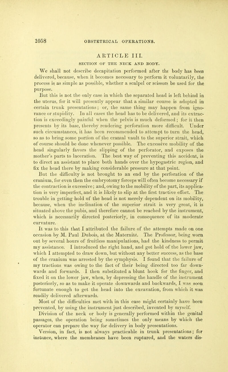 ARTICLE III. SECTION OF THE NECK AND BODY. We shall not describe decapitation performed after the body has been delivered, because, when it becomes necessary to perform it voluntarily, the process is as simple as possible, whether a scalpel or scissors be used for the purpose. But this is not the only case in which the separated head is left behind in the uterus, for it will presently appear that a similar course is adopted in certain trunk presentations; or, the same thing may happen from igno- rance or stupidity. In all cases the head has to be delivered, and its extrac- tion is exceedingly painful when the pelvis is much deformed ; for it then presents by its base, thereby rendering perforation more difficult. Under such circumstances, it has been recommended to attempt to turn the head, so as to bring some portion of the cranial vault to the superior strait, which of course should be done whenever possible. The excessive mobility of the head singularly favors the slipping of the perforator, and exposes the mother's parts to laceration. The best way of preventing this accident, is to direct an assistant to place both hands over the hypogastric region, and fix the head there by making considerable pressure at that point. But the difficulty is not brought to an end by the perforation of the cranium, for even then the embryotorny forceps will often become necessary if the contraction is excessive; and, owing to the mobility of the part, its applica- tion is very imperfect, and it is likely to slip at the first tractive effort. The trouble in getting hold of the head is not merely dependent on its mobility, because, when the inclination of the superior strait is very great, it is situated above the pubis, and therefore cannot be reached by the instrument, which is necessarily directed posteriorly^ in consequence of its moderate curvature. It was to this that I attributed the failure of the attempts made on one occasion by M. Paul Dubois, at the Maternite. The Professor, being worn out by several hours of fruitless manipulations, had the kindness to permit my assistance. I introduced the right hand, and got hold of the lower jaw, which I attempted to draw down, but without any better success, as the base of the cranium was arrested by the symphysis. I found that the failure of my tractions was owing to the fact of their being directed too far down- wards and forwards. I then substituted a blunt hook for the finger, and fixed it on the lower jaw, when, by depressing the handle of the instrument posteriorly, so as to make it operate downwards and backwards, I was soon fortunate enough to get the head into the excavation, from which it was readily delivered afterwards. Most of the difficulties met with in this case might certainly have been prevented, by using the instrument just described, invented by myself. Division of the neck or body is generally performed within the genital passages, the operation being sometimes the only means by which the operator can prepare the way for delivery in body presentations. Version, in fact, is not always practicable in trunk presentations; for instiince, where the membranes have been ruptured, and the waters dis-