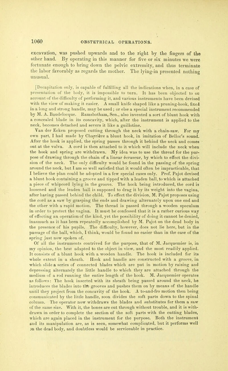 excavation, was pushed upwards and to the right by the fingers of the other hand. By operating in this manner for five or six minutes we were fortunate enough to bring down the pelvic extremity, and thus terminate the labor favorably as regards the mother. The lying-in presented nothing unusual. [Decapitation only, is capable of fulfilling all the indications when, in a case of presentation of the body, it is impossible to turn. It has been objected to on account of the difficulty of performing it, and various instruments have been devised with the view of making it easier. A small knife shaped like a pruning-hook, fixed in a long and strong handle, may be used ; or else a special instrument recommended by M. A. Baudelocque. Ramsbotham, Sen., also invented a sort of blunt hook with a concealed blade in its concavity, which, after the instrument is applied to the neck, becomes detached and severs it like a guillotine. Van der Ecken proposed cutting through the neck with a chain-saw. For my own part, I had made by Charrifere a blunt hook, in imitation of Belloc's sound. After the hook is applied, the spring passes through it behind the neck and comes out at the vulva. A cord is then attached to it which will include the neck when the hook and spring are withdrawn. My idea was to use the thread for the pur- pose of drawing through the chain of a linear ecraseur, by which to effect the divi- sion of the neck. The only difficulty would be found in the passing of the spring around the neck, but I am so well satisfied that it would often be impracticable, that I believe the plan could be adopted in a few special cases only. Prof. Pajot devised a blunt hook containing a groove and tipped with a leaden ball, to which is attached a piece of whipcord lying in the groove. The hook being introduced, the cord is loosened and the leaden ball is supposed to drag it by its weight into the vagina, after having passed behind the child. To efi'ect the division, M. Pajot proposes using the cord as a saw by grasping the ends and drawing alternately upon one end and the other with a rapid motion. The thread is passed through a wooden speculum in order to protect the vagina. It must be confessed that it is a rather curious vray of effecting an operation of the kind, yet the possibility of doing it cannot be denied, inasmuch as it has been repeatedly accomplished by M. Pajot on the dead body in the presence of his pupils. The diflSculty, however, does not lie here, but in the passage of the ball, which, I think,- would be found no easier than in the case of the spring just now spoken of. Of all the instruments contrived for the purpose, that of M. Jacquemier is, in my opinion, the best adapted to the object in view, and the most readily applied. It consists of a blunt hook with a wooden handle. The hook is included for its whole extent in a sheath. Hook and handle are constructed with a groove, in which slide a series of connected blades which are put in motion by raising and depressing alternately the little handle to which they are attached through the medium of a rod running the entire length of the hook. M. Jacquemier operates as follows: The hook inserted with its sheath being passed around the neck, he introduces the blades into thte grooves and pushes them on by means of the handle until they project from the concavity of the hook. A to-and-fro motion then being communicated by the little handle, soon divides the soft parts down to the spinal column. The operator now withdraws the blades and substitutes for them a saw of the same size. With it, the bones are cut through without trouble, and it is with- drawn in order to complete the section of the soft parts with the cutting blades, which are again placed in the instrument for the purpose. Both the instrument and its manipulation are, as is seen, somewhat complicated, but it performs well m the dead body, and doubtless would be serviceable in practice.