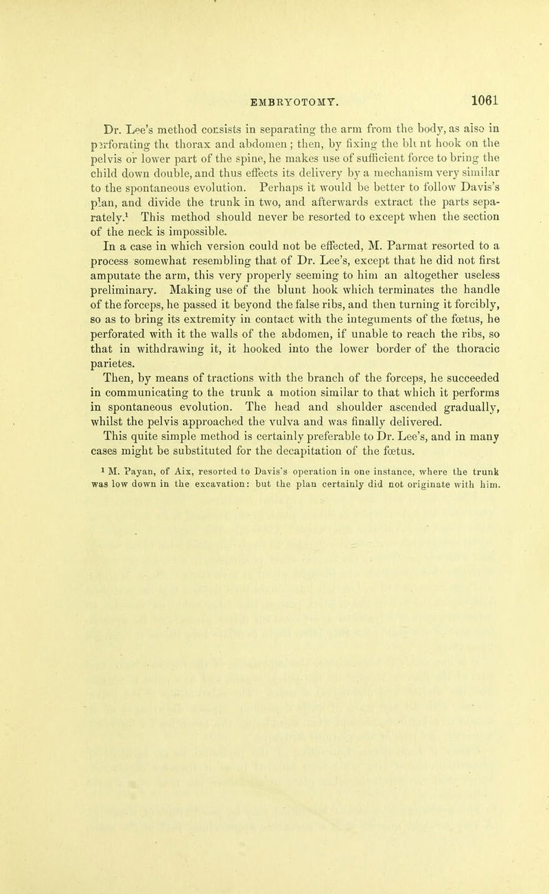 Dr. Lee's method consists in separating the arm from the body, as aiso in perforating thi thorax and abdomen ; then, by fixing the bh nt hook on the pelvis or lower part of the spine, he makes use of sufficient force to bring the child down double, and thus effects its delivery by a mechanism very similar to the spontaneous evolution. Perhaps it would be better to follow Davis's plan, and divide the trunk in two, and afterwards extract the parts sepa- rately.^ This method should never be resorted to except when the section of the neck is impossible. In a case in which version could not be effected, M. Parmat resorted to a process somewhat resembling that of Dr. Lee's, except that he did not first amputate the arm, this very properly seeming to him an altogether useless preliminary. Making use of the blunt hook which terminates the handle of the forceps, he passed it beyond the false ribs, and then turning it forcibly, so as to bring its extremity in contact with the integuments of the foetus, he perforated with it the walls of the abdomen, if unable to reach the ribs, so that in withdrawing it, it hooked into the lower border of the thoracic parietes. Then, by means of tractions with the branch of the forceps, he succeeded in communicating to the trunk a motion similar to that which it performs in spontaneous evolution. The head and shoulder ascended gradually, whilst the pelvis approached the vulva and was finally delivered. This quite simple method is certainly preferable to Dr. Lee's, and in many cases might be substituted for the decapitation of the foetus. 1 M. Payan, of Aix, resorted to Davis's operation in one instance, where the trunk was low down in the excavation: but the plan certainly did not originate with him.