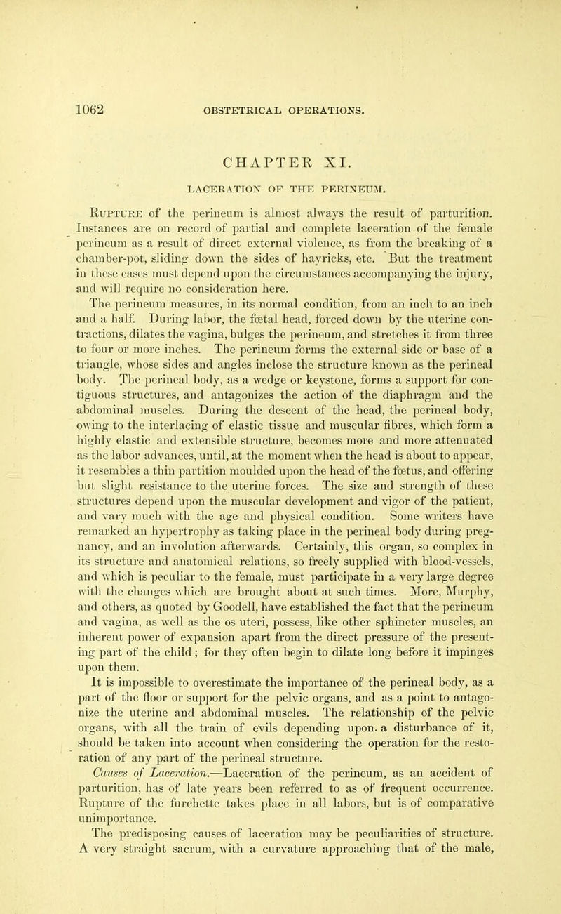 CHAPTER XI. LACERATION OF THE PERINEUJI. Rupture of tlie perineum is almost always the result of parturition. Instances are on record of partial and complete laceration of the female perineum as a result of direct external violence, as from the breaking of a chamber-pot, sliding down the sides of hayricks, etc. But the treatment in these cases must depend upon the circumstances accompanying the injury, and will require no consideration here. The perineum measures, in its normal condition, from an inch to an inch and a half During labor, the foetal head, forced down by the uterine con- tractions, dilates the vagina, bulges the perineum, and stretches it from three to four or more inches. The perineum forms the external side or base of a ti-iangle, whose sides and angles inclose the structure known as the perineal body. The perineal body, as a wedge or keystone, forms a support for con- tiguous structures, and antagonizes the action of the diaphragm and the abdominal muscles. During the descent of the head, the perineal body, owing to the interlacing of elastic tissue and muscular fibres, which form a highly elastic and extensible structure, becomes more and more attenuated as the labor advances, until, at the moment when the head is about to appear, it resembles a thin partition moulded upon the head of the foetus, and offering but slight resistance to the uterine forces. The size and strength of these structures depend upon the muscular development and vigor of the patient, and vary much with the age and physical condition. Some writers have remarked an hypertrophy as taking place in the perineal body during preg- nancy, and an involution afterwards. Certainly, this organ, so complex in its structure and anatomical relations, so freely supplied with blood-vessels, and which is peculiar to the female, must participate in a very large degi'ee Avith the changes A\'hich are brought about at such times. More, Murphy, and others, as quoted by Goodell, have established the fact that the perineum and vagina, as well as the os uteri, possess, like other sphincter muscles, an inherent power of expansion apart from the direct pressure of the present- ing i^art of the child; for they often begin to dilate long before it impinges upon them. It is impossible to overestimate the importance of the perineal body, as a part of the floor or sujjport for the pelvic organs, and as a point to antago- nize the uterine and abdominal muscles. The relationship of the pelvic organs, with all the train of evils depending upon, a disturbance of it, should be taken into account when considering the operation for the resto- ration of any part of the perineal structure. Causes of Laceration.—Laceration of the perineum, as an accident of jiarturition, has of late years been referred to as of frequent occurrence. Rupture of the furchette takes place in all labors, but is of comparative unimportance. The predisposing causes of laceration may be peculiarities of structure. A very straight sacrum, with a curvature approaching that of the male,