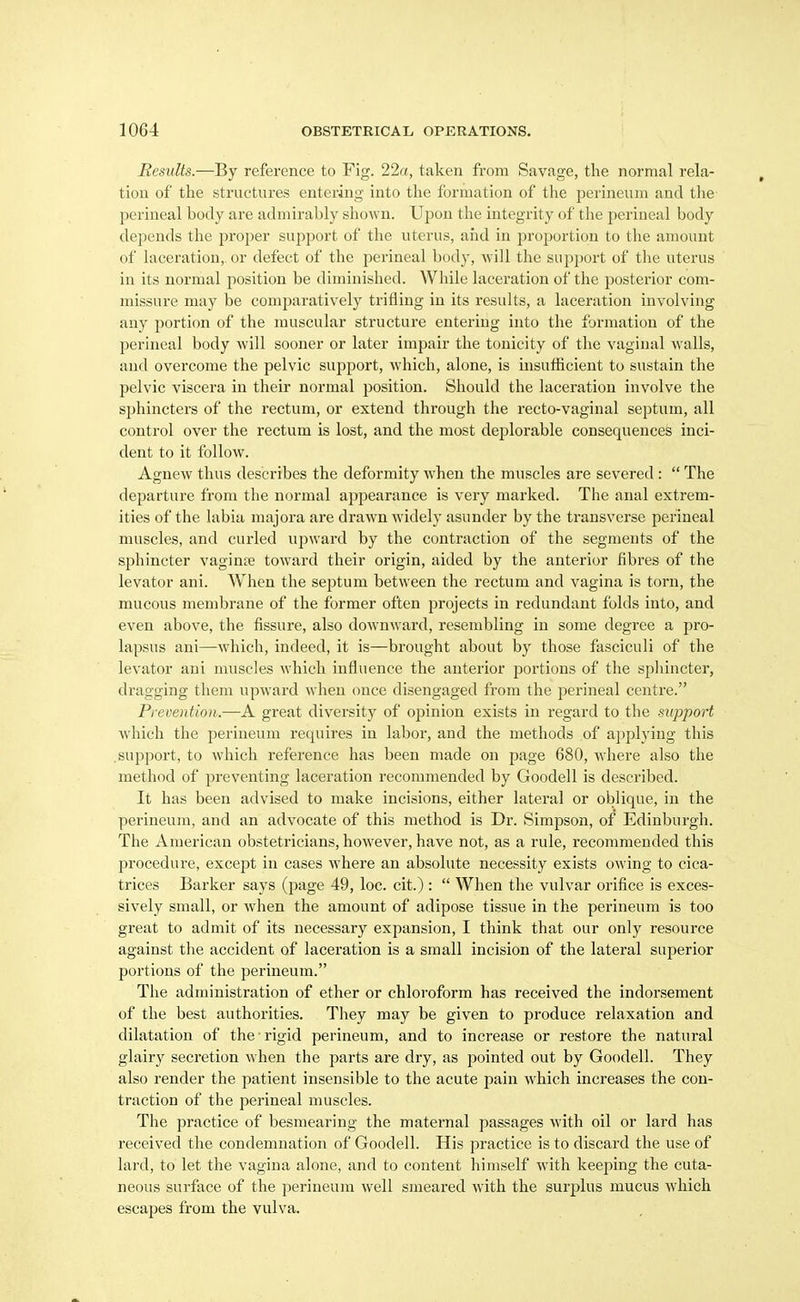 Results.—By reference to Fig. 22a, taken from Savage, the normal rela- tion of the structures entering into the formation of the perineum and the perineal body are admirably shown. Ujjon the integrity of the perineal body depends the proper support of the uterus, and in proportion to the amount of laceration, or defect of the perineal body, will the support of the uterus in its normal position be diminished. While laceration of the posterior com- missure may be comparatively trifling in its I'esults, a laceration involving any portion of the muscular structure entering into the formation of the perineal body will sooner or later impair the tonicity of the vaginal walls, and overcome the pelvic support, which, alone, is insufficient to sustain the pelvic viscera in their normal position. Should the laceration involve the sphincters of the rectum, or extend through the recto-vaginal septum, all control over the rectum is lost, and the most deplorable consequences inci- dent to it follow. Agnew thus describes the deformity when the muscles are severed:  The departure from the normal appearance is very marked. The anal extrem- ities of the labia majora are drawn widely asunder by the transverse perineal muscles, and curled upward by the contraction of the segments of the sphincter vaginte toward their origin, aided by the anterior fibres of the levator ani. When the septum between the rectum and vagina is torn, the mucous membrane of the former often projects in redundant folds into, and even above, the fissure, also downward, resembling in some degree a pro- lapsus ani—which, indeed, it is—brought about by those fasciculi of the levator ani muscles which influence the anterior portions of the sphincter, dragging them upward when once disengaged from the perineal centre. Pi-eventioii.—A great diversity of opinion exists in regard to the support which the perineum requires in labor, and the methods of applying this .support, to which reference has been made on page 680, where also the method of preventing laceration recommended by Goodell is described. It has been advised to make incisions, either lateral or oblique, in the perineum, and an advocate of this method is Dr. Simpson, of Edinburgh. The American obstetricians, however, have not, as a rule, recommended this procedure, except in cases where an absolute necessity exists owing to cica- trices Barker says (page 49, loc. cit.) :  When the vulvar orifice is exces- sively small, or when the amount of adipose tissue in the perineum is too great to admit of its necessary expansion, I think that our only resource against the accident of laceration is a small incision of the lateral superior portions of the perineum. The administration of ether or chloroform has received the indorsement of the best authorities. They may be given to produce relaxation and dilatation of the rigid perineum, and to increase or restore the natural glairy secretion when the parts are dry, as pointed out by Goodell. They also render the patient insensible to the acute pain which increases the con- traction of the perineal muscles. The practice of besmearing the maternal passages with oil or lard has received the condemnation of Goodell. His practice is to discard the use of lard, to let the vagina alone, and to content himself with keeping the cuta- neous surface of the perineum well smeared with the surplus mucus which escapes from the vulva.