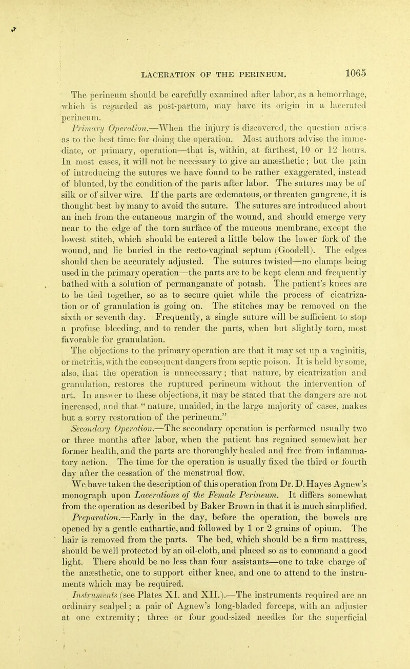 The perineum should be carefully examined after labor, as a hemorrhage, which is regarded as post-partum, may have its origin in a lacerated perineum. Primary Operation.—When the injury is discovered, the question arises as to the best time for doing tlie operation. Most authors advise the imme- diate, or primary, operation—that is, within, at farthest, 10 or 12 hours. In most cases, it will not be necessary to give an anesthetic; but the pain of introducing the sutures we have found to be rather exaggerated, instead of blunted, by the condition of the parts after labor. The sutures may be of silk or of silver wire. If the parts are oidematous, or threaten gangrene, it is thought best by many to avoid the suture. The sutures are introduced about an inch from the cutaneous margin of the wound, and should emerge very near to the edge of the torn surface of the mucous membrane, except the lowest stitch, which should be entered a little below the lower fork of the wound, and lie buried in the recto-vaginal septum (Goodell). The edges should then be accurately adjusted. The sutures twisted—no clamps being used in the primary operation—the parts are to be kept clean and frequently bathed with a solution of permanganate of potash. The patient's knees are to be tied together, so as to secure quiet while the process of cicatriza- tion or of granulation is going on. The stitches may be removed on the sixth or seventh day. Frequently, a single suture will be sufficient to stop a profuse bleeding, and to render the parts, when but slightly torn, most favorable for granulation. The objections to the primary operation are that it may set up a vaginitis, or metritis, with the consecjuent dangers from septic poison. It is held by some, also, that the operation is unnecessary; that nature, by cicatrization and granulation, restores the ruptured perineum without the intervention of art. In answer to these objections, it may be stated that the dangers are not increased, and that  nature, unaided, in the large majority of cases, makes but a sorry restoration of the perineum. Secondary Operation.—The secondary operation is performed usually two or three months after labor, when the patient has regained some^^hat her former health, and the parts are thoroughly healed and free from inflamma- tory action. The time for the operation is usually fixed the third or fourth day after the cessation of the menstrual flow. We have taken the description of this operation from Dr. D.Hayes Agnew's monograph upon Lacerations of the Female Perineum. It differs somewhat from the operation as described by Baker Brown in that it is much simplified. Preparation.—Early in the day, before the operation, the bowels are opened by a gentle cathartic, and followed by 1 or 2 grains of opium. The hair is removed from the parts. The bed, which should be a firm mattress, should be well protected by an oil-cloth, and placed so as to command a good light. There should be no less than four assistants—one to tajie charge of the anesthetic, one to support either knee, and one to attend to the instru- ments which may be required. Instruments (see Plates XI. and XII.).—The instruments required are an ordinary scalpel; a pair of Agnew's long-bladed forceps, with an adjuster at one extremity; three or four good-sized needles for the superficial