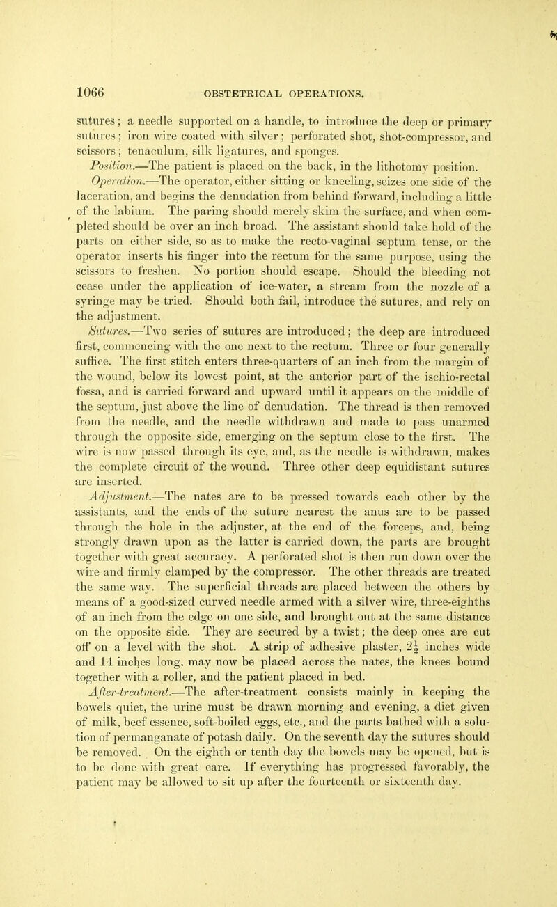 sutures; a needle supported on a handle, to introduce the deep or primary sutures ; iron wire coated with silver ; perforated shot, shot-compressor, and scissors; tenaculum, silk ligatures, and sponges. Position.—The patient is placed on the back, in the lithotomy position. Operation.—The operator, either sitting or kneeling, seizes one side of the laceration, and begins the denudation from behind forward, including a little of the labium. The paring should merely skim the surface, and when com- pleted should be over an inch broad. The assistant should take hold of the parts on either side, so as to make the recto-vaginal septum tense, or the operator inserts his finger into the rectum for the same purpose, using the scissors to freshen. No portion should escape. Should the bleeding not cease under the application of ice-water, a stream from the nozzle of a syringe may be tried. Should both fail, introduce the sutures, and rely on the adjustment. Sutures.—Two series of sutures are introduced ; the deep are introduced first, commencing with the one next to the rectum. Three or four generally sufiice. The first stitch enters three-quarters of an inch from the margin of the wound, below its lowest point, at the anterior part of the ischio-rectal fossa, and is carried forward and upward until it appears on the middle of the septum, just above the line of denudation. The thread is then removed from the needle, and the needle withdrawn and made to pass unarmed through the opposite side, emerging on the septum close to the first. The wire is now passed through its eye, and, as the needle is withdrawn, makes the complete circuit of the wound. Three other deep equidistant sutures are inserted. Adjustmeni.—The nates are to be pressed towards each other by the assistants, and the ends of the suture nearest the anus are to be passed through the hole in the adjuster, at the end of the forceps, and, being strongly drawn upon as the latter is carried down, the parts are brought together with great accuracy. A perforated shot is then run down over the wire and firmly clamped by the compressor. The other threads are treated the same way. The superficial threads are placed between the others by means of a good-sized curved needle armed with a silver wire, three-eighths of an inch from the edge on one side, and brought out at the same distance on the opposite side. They are secured by a twist; the deep ones are cut off on a level with the shot. A strip of adhesive plaster, 2^ inches wide and 14 inches long, may now be placed across the nates, the knees bound together with a roller, and the patient placed in bed. After-treatment.—The after-treatment consists mainly in keeping the bowels quiet, the urine must be drawn morning and evening, a diet given of milk, beef essence, soft-boiled eggs, etc., and the parts bathed with a solu- tion of permanganate of potash daily. On the seventh day the sutures should be removed. On the eighth or tenth day the bowels may be opened, but is to be done with great care. If everything has progressed favorably, the patient may be allowed to sit up after the fourteenth or sixteenth day.
