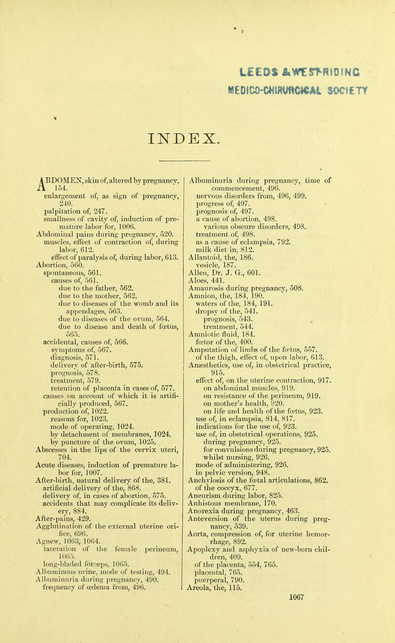 • 1 LEEDS i(WE^^RIDINC MEDsc0-c«im/«c»CAi socitrr INDEX. ABDOMEN, skin of, altered by pregnancy, . 154. enlargement of, as sign of pregnancy, 240. palpitation of, 247. smallness of cavity of, induction of pre- mature labor for, 1006. Abdominal pains during pregnancy, 520. muscles, effect of contraction of, during labor, 612. effect of paralysis of, during labor, 613. Abortion, 560. spontaneous, 561. causes of, 561. due to the father, 562. due to the mother, 562. due to diseases of the womb and its appendages, 563. due to diseases of the ovum, 564. due to disease and death of fcetus, 565. accidental, causes of, 566. symptoms of, 567. diagnosis, 571. delivery of after-birth, 575. prognosis, 578. treatment, 579. retention of placenta in cases of, 577. causes on account of which it is artifi- cially produced, 567. production of, 1022. reasons for, 1023. mode of operating, 1024. by detachment of membranes, 1024. by puncture of the ovum, 1025. Abscesses in the lips of the cervix uteri, 704. Acute diseases, induction of premature la- bor for, 1007. After-birth, natural delivery of the, 381. artificial delivery of the, 868. delivery of, in cases of abortion, 575. accidents that may complicate its deliv- ery, 884. After-pains, 429. Agglutination of the external uterine ori- fice, 6U6. Agnew, 1063, 1064. laceration of the female perineum, 1065. long-bladed forceps, 1065. Albuminous urine, mode of testing, 494. Albuminuria during pregnancy, 490. frequency of osdema from, 496. Albuminuria during pregnancy, time of commencement, 496. nervous disorders from, 496, 499. progress of, 497. prognosis of, 497. a cause of abortion, 498. various obscure disorders, 498. treatment of, 498. as a cause of eclampsia, 792. milk diet in, 812. Allantoid, the, 186. vesicle, 187. Allen, Dr. J. G., 601. Aloes, 441. Amaurosis during pregnancy, 508. Amnion, the, 184, 190. waters of the, 184, 191. dropsy of the, 541. prognosis, 543. . treatment, 544. Amniotic fluid, 184. Iffitor of the, 400. Amputation of limbs of the fwtus, 557. of the thigh, effect of, upon labor, 613. Anaesthetics, use of, in obstetrical practice, 915. effect of, on tlie uterine contraction, 917. on abdominal muscles, 919. on resistance of the perineum, 919. on mother's health, 920. on life and health of the foetus, 923. use of, in eclampsia, 814, 817. indications for the use of, 923. use of, in obstetrical operations, 925. during pregnancy, 925. for convulsions during pregnancy, 925. whilst nursing, 926. mode of administering, 926. in pelvic version, 948. Anchylosis of the foetal articulations, 862. of the coccyx, 677. Aneurism during labor, 825. Anhistous membrane, l70. Anorexia during pregnancy, 463. Anteversion of the uterus during preg- nancy, 539. Aorta, compression of, for uterine hemor- rhage, 892. Apoplexv and asphyxia of new-born chil- dren, 409. of the placenta, 554, 765. placental, 765. puerperal, 790. Areola, the, 115.