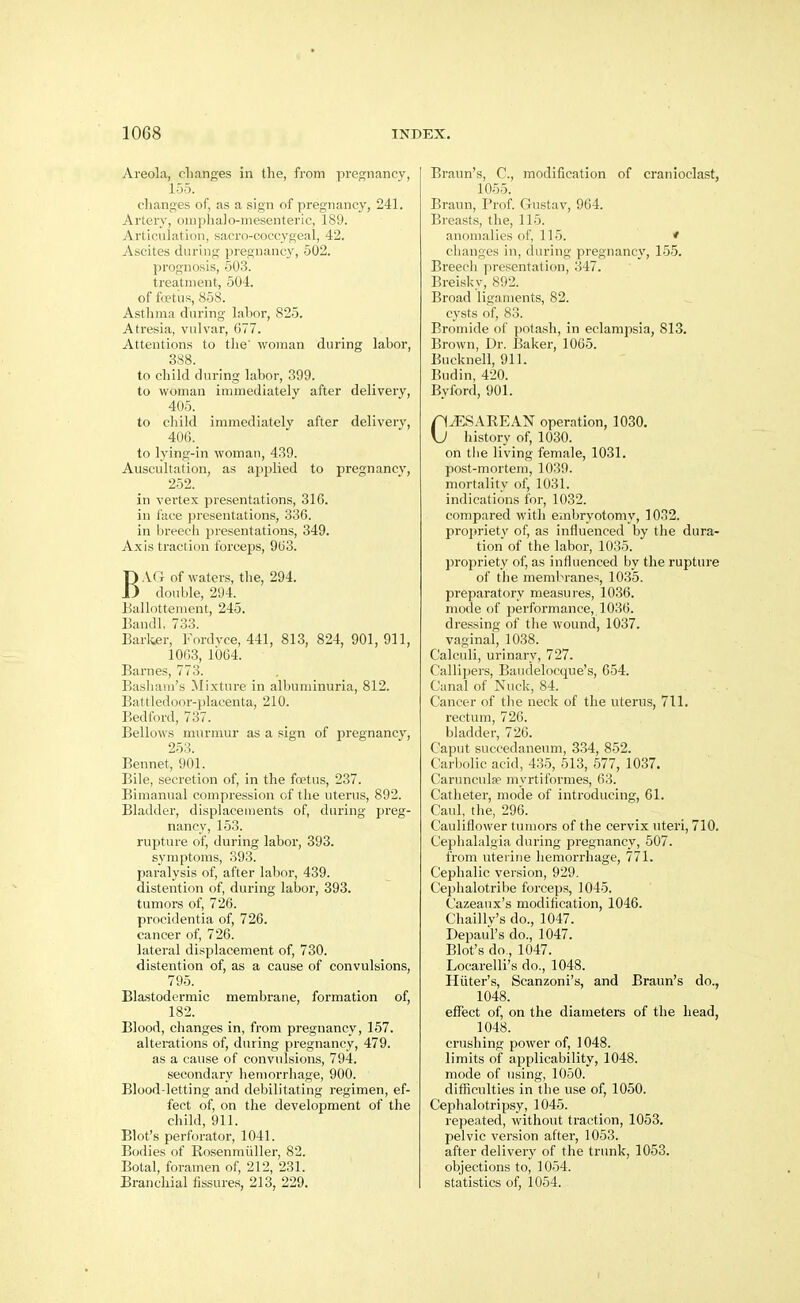 Areola, changes in the, from pregnancy, 155. clianses of, as a sign of pregnancy, 241. Arlerv, oiiiplialo-mesenteric, 189. Artlculatiiiii, sacro-coccygeal, 42. Ascites during pregnancy, 502. prognosis, 503. treatment, 504. of foetus, 858. Asthma during lahor, 825. Atresia, vulvar, 677. Attentions to the' woman during labor, 388. to child during labor, 399. to woman immediately after delivery, 405. to child immediately after delivery, 406._ to lying-in woman, 439. Auscultation, as applied to pregnancy, 252. in vertex presentations, 316. in face presentations, 330. in breeeli presentations, 349. Axis traction forceps, 963. BAG of waters, the, 294. double, 294. Eallottenient, 245. Bandl, 733. Earlier, Fordyce, 441, 813, 824, 901, 911, 1063, 1064. Barnes, 773. Bashani's Mixture in albuminuria, 812. Battledoor-placenta, 210. Bedford, 737. Bellows murmur as a sign of pregnancv, 253. Bennet, 901. Bile, secretion of, in the foetus, 237. Bimanual compression of tlie uterus, 892. Bladder, displacements of, during preg- nancy, 153. rupture of, during labor, 393. symptoms, 393. paralysis of, after labor, 439. distention of, during labor, 393. tumors of, 726. procidentia of, 726. cancer of, 726. lateral displacement of, 730. distention of, as a cause of convulsions, 795. Blastodermic membrane, formation of, 182. Blood, changes in, from pregnancy, 157. alterations of, during pregnancy, 479. as a cause of convulsions, 794. secondary heniorrliage, 900. Blood-letting and debilitating regimen, ef- fect of, on the development of the child, 911. Blot's perforator, 1041. Bodies of Rosenmiiller, 82. Botal, foramen of, 212, 231. Branchial fissure.s, 213, 229. Braun's, C, modification of cranioclast, 1055. Braun, Prof Gustav, 964. Breasts, tlie, 115. anomalies of, 115. ♦ changes in, during pregnancy, 155. Breech presentation, 347. Breisky, 892. Broad ligaments, 82. cysts of, 83. Bromide of potasli, in eclampsia, 813. Brown, Dr. Baker, 1065. Bucknell, 911. Budin, 420. Byford, 901. CCESAREAN operation, 1030. history of, 1030. on the living female, 1031. post-mortem, 1039. mortality of, 1031. indications for, 1032. compared with embryotomy, 1032. projiriety of, as influenced by the dura- tion of the labor, 1035. propriety of, as influenced l)y the rupture of the memlM-anes, 1035. preparatory measures, 1036. mode of performance, 1036. dressing of tlie wound, 1037. vaginal, 1038. Calculi, urinary, 727. Callij)ers, Baudelocque's, 654. Canal of Nuck, 84. Cancer of tlie neck of the uterus, 711. rectum, 726. bladder, 726. Caput succedaneum, 334, 852. Carbolic acid, 435, 513, 577, 1037. Carunculpe myrtiformes, 63. Catheter, mode of introducing, 61. Caul, the, 296. Cauliflower tumors of the cervix uteri, 710. Ceplialalgia during pregnancy, 507. from uterine liemorrhage, 771. Cephalic version, 929. Cephalotribe forceps, 1045. Cazeaux's modification, 1046. Chailly's do., 1047. Depaul's do., 1047. Blot's do, 1047. Locarelli's do., 1048. Hiiter's, Scanzoni's, and Braun's do., 1048. eflfect of, on the diameters of the head, 1048. crushing power of, 1048. limits of applicability, 1048. mode of using, 1050. difficulties in the use of, 1050. Cephalotripsy, 1045. repeated, without traction, 1053. pelvic version after, 1053. after delivery of the trunk, 1053. objections to, 1054. statistics of, 1054.