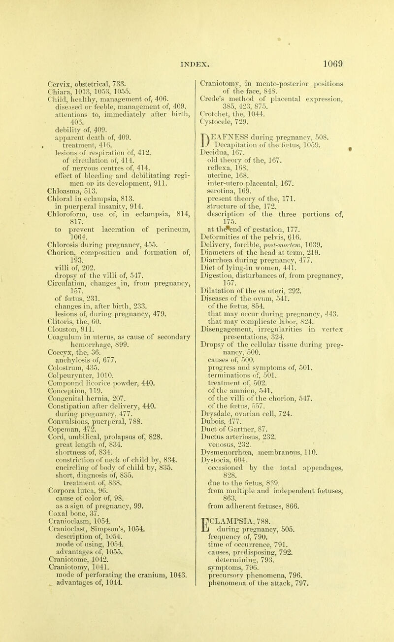 Cervix, obstetrical, 733. Cliiara, 1013, 1053, 1055. ( 'iiild, liealiliy, management of, 406. diseased or feeble, management of, 409. attentions to, immediately after birtii, 403. debility of, 409. apparent death of, 409. treatment, 416. lesions of respiration of, 412. of circulation of, 414. of nervous centres of, 414. effect of bleeding and debilitating regi- men OP its development, 911. Chloasma, 513. Chloral in eclampsia, 813. in puerperal insanity, 914. Chloroform, use of, in eclampsia, 814, 817. to prevent laceration of perineum, 1064. Chlorosis during pregnancy, 455. Chorion, compositicn and formation of, 193. villi of, 202. dropsy of the villi of, 547. Circulation, changes in, from pregnancy, 157. * of fcEtus, 231. changes in, after birth, 233. lesions of, during pregnancy, 479. Clitoris, the, 60. Clouston, 911. Coagulum in uterus, as cause of secondary hemorrhage, 899. Coccyx, the, 36. anchylosis of, 677. Colostrum, 435. Coljmirynter, 1010. Compound licorice powder, 440. Conception, 119. Congenital hernia, 207. Constipation after delivery, 440. during pregnancy, 477. Convulsions, puerperal, 788. Copeman, 472. Cord, umbilical, prolapsus of, 828. great length of, 834. shortness of, 834. constriction of neck of child by, 834. encircling of body of child by, 835. short, diagnosis of, 835. treatment of, 838. Corpora lutea, 96. cause of color of, 98. as a sign of pregnancy, 99. Coxal bone, 37. Cranioclasm, 1054. Cranioclast, Simpson's, 1054, description of, 1054. mode of using, 1054. advantages of, 1055. Craniotome, 1042. Craniotomy, 1^ 41. mode of perforating the cranium, 1043. advantages of, 1044. Craniotomy, in mento-posterior positions of the face, 848. Crede's method of placental expression, 385, 423, 875. Crotchet, the, 1044. Cystocele, 729. DEAFNESS during pregnancy, 508. Decapitation of the foetus, 1059. Decidua, 167. old theory of the, 167. i-eflexa, 168. uterine, 168. inter-utero placental, 167. serotina, 169. f)resent theory of the, 171. structure of the, 172. description of tlie three portions of, 175. at the'end of gestation, 177. Deformities of the pelvis, 616. Delivery, forcible, poat-mortem, 1039. Diameters of the head at term, 219. Diarrhoea during pregnancy, 477. Diet of lying-in women, 441. Digestion, disturbances of, from pregnancy, 157. Dilatation of the os uteri, 292. Diseases of the ovum, 541. of the fretus, 864. that may occur during pregnancy, 443. that may complicate lal)or, 824. Disengagement, irregularities in vertex presentations, 324. Dropsy of the cellular tissue during preg- nancy, 500. causes of, 500. progress and symptoms of, 501. terminations of, 501. treatment of, 502. of the amnion, 541. of the villi of the chorion, 547. of the foetus, 557. Drysdale, ovarian cell, 724. Dubois, 477. Duct of Gartner, 87. Ductus arteriosus, 232. venosus, 232. Dysmenori'hoea, membranous, 110. Dystocia, 604. occasioned by the toetal ajipendages, 828. due to the firtus, 8?-9. from multiple and independent foetuses, 863. from adherent foetuses, 866. ECLAMPSIA, 788. during pregnancy, 505. frequency of, 790. time of occurrence, 791. causes, predisposing, 792. determining, 793. symptoms, 796. precursory phenomena, 796. phenomena of the attack, 797,