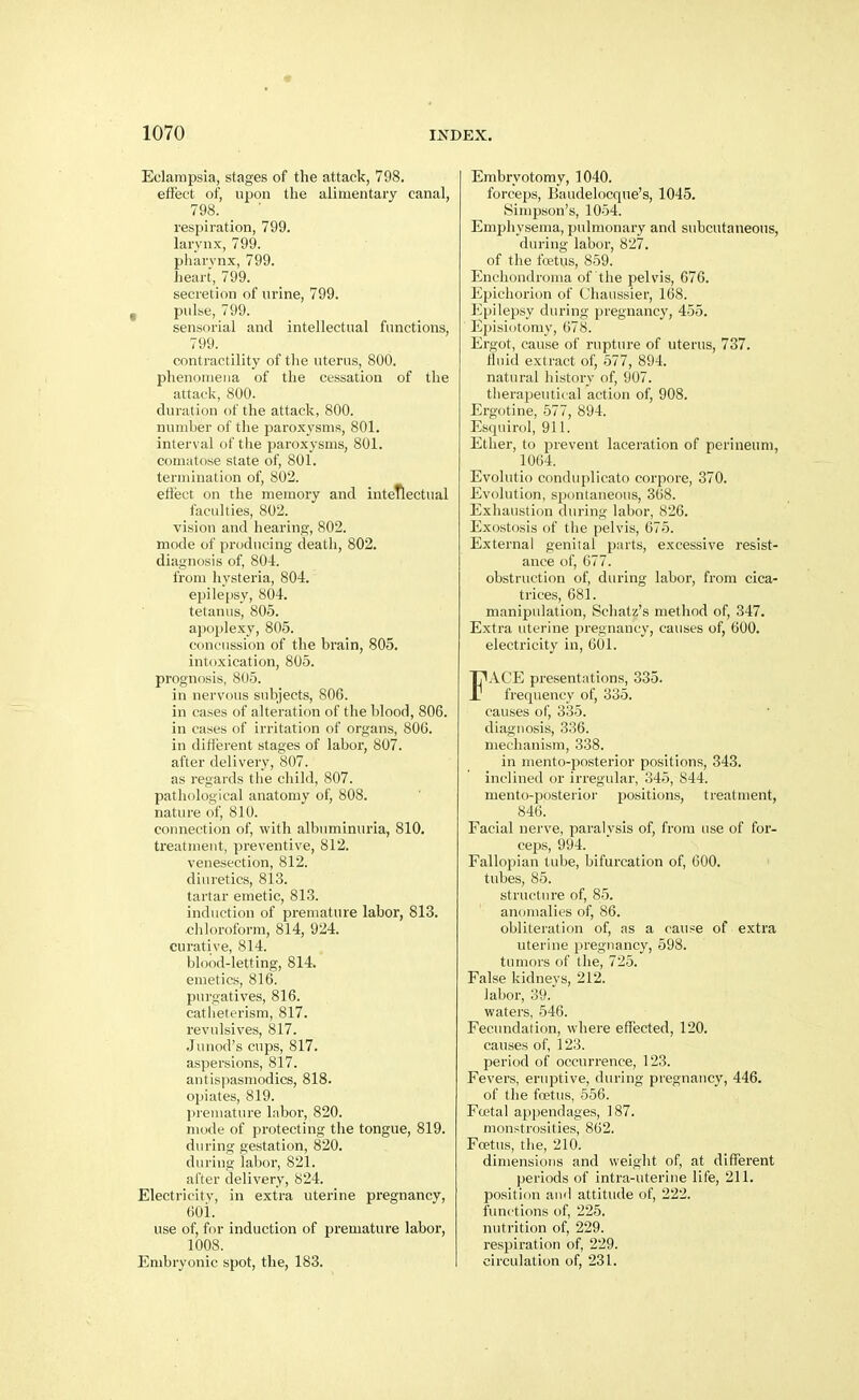 Eclampsia, stages of the attack, 798. effect of, upon the alimentary canal, 798. respiration, 799. larynx, 799. pharynx, 799. heart, 799. secretion of urine, 799. I pulse, 799. sensorial and intellectual functions, 799. contractility of the uterus, 800. phenomena of the cessation of the attack, 800. duration of the attack, 800. number of the paroxysms, 801. interval of the paroxysms, 801. comiitose state of, 801. termination of, 802. efl'ect on the memory and intellectual faculties, 802. vision and hearing, 802. mode of producing death, 802. diagnosis of, 804. from hysteria, 804. epilepsy, 804. tetanus, 805. apoplexy, 805. concussion of the brain, 805. intoxication, 805. prognosis, 805. in nervous subjects, 806. in cases of alteration of the blood, 806. in cases of irritation of organs, 806. in ditterent stages of labor, 807. after delivery, 807. as regards the child, 807. pathological anatomy of, 808. nature of, 810. connection of, with albuminuria, 810. treatment, preventive, 812. venesection, 812. diuretics, 813. tartar emetic, 813. induction of premature labor, 813. chloroform, 814, 924. curative, 814. blood-letting, 814. emetics, 816. purgatives, 816. catheterism, 817. revulsives, 817. Juuod's cups, 817. aspersions, 817. antispasmodics, 818. opiates, 819. premature Inbor, 820. mode of protecting the tongue, 819. during gestation, 820. during labor, 821. after delivery, 824. Electricity, in extra uterine pregnancy, 601. use of, for induction of premature labor, 1008. Embryonic spot, the, 183. Embryotomy, 1040. forceps, Baudelocque's, 1045. Simpson's, 1054. Emphysenia, pulmonary and subcutaneous, during labor, 827. of the fcetus, 859. Enchondroma of the pelvis, 676. Epichorion of Chaiissier, 168. Epilepsy during pregnancy, 455. Eijisidtomy, 078. Ergot, cause of rupture of uterus, 737. fluid extract of, 577, 894. natural history of, 907. therapeutical action of, 908. Ergotine, 577, 894. Esqiiirol, 911. Ether, to prevent laceration of perineum, 1064. Evolutio conduplicato corpore, 370. Evolution, spontaneous, 368. Exhaustion during labor, 826. Exostosis of the pelvis, 675. External genital parts, excessive resist- ance of, 677. obstruction of, during labor, from cica- trices, 681. manipulation, Schatz's method of, 347. Extra uterine pregnancy, causes of, 600. electricity in, 601. FACE presentations, 335. frequency of, 335. causes of, 335. diagnosis, 336. mechanism, 338. in mento-posterior positions, 343. inclined or irregular, 345, 844. mento-posterioi- positions, treatment, 846. Facial nerve, paralysis of, from use of for- ceps, 994. Fallopian tube, bifurcation of, 600. tubes, 85. structure of, 85. anomalies of, 86. obliteration of, as a cause of e.xtra uterine pregnancy, 598. tumors of the, 725. False kidneys, 212. labor, 39. waters, 546. Fecundation, where effected, 120. causes of, 123. period of occurrence, 123. Fevers, eruptive, during pregnancy, 446. of the fcetus, 556. Fcetal appendages, 187. monstrosities, 862. Foetus, the, 210. dimensions and weight of, at different periods of intra-uterine life, 211. position and attitude of, 222. functions of, 225. nutrition of, 229. respiration of, 229. circulation of, 231.