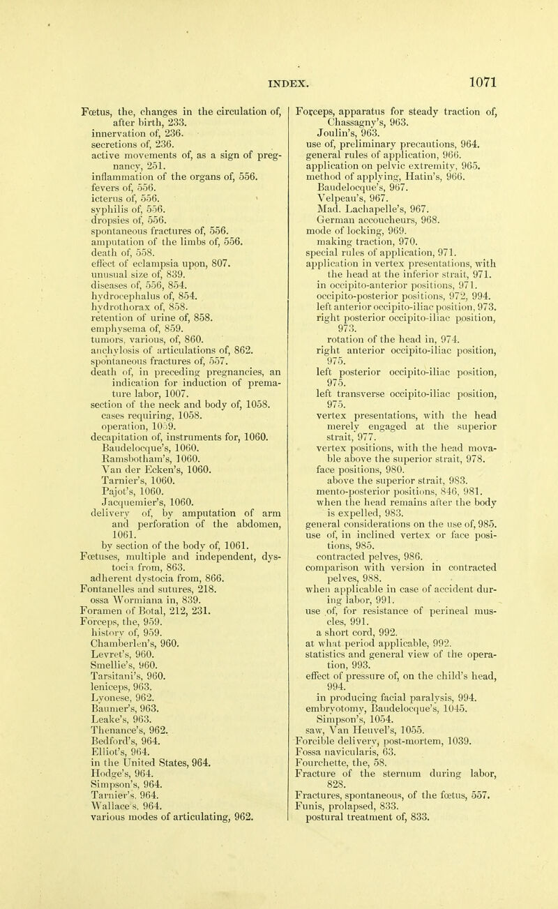 Fcetus, the, changes in the circulation of, after birth, 233. innervation of, 236. secretions of, 236. active movements of, as a sign of preg- nancy, 251. inflammation of the organs of, 556. fevers of, 556. icterus of, 556. syphilis of, 556. dropsies of, 556. spontaneous fractures of, 556. amputation of the limbs of, 656. death of, 558. effect of eclampsia upon, 807. unusual size of, 839. diseases of, 556, 854. hydrocephalus of, 854. hydrothorax of, 858. retention of urine of, 858. empliyserna of, 859. tumors, various, of, 860. anchylosis of articulations of, 862. spontaneous fractures of, 557. death of, in preceditisf pregnancies, an indication for induction of prema- ture labor, 1007. section of the neck and body of, 1058. cases requiring, 1058. operation, 1059. decapitation of, instruments for, 1060. Baudelocque's, lOGO. Ramsbotliam's, 1060. Van der Ecken's, 1060. Tarnier's, 1060. Pajot's, 1060. Jacqueuiier's, 1060. delivery of, by amputation of arm and perforation of the abdomen, 1061. by section of the body of, 1061. Foetuses, multiple and independent, dys- tocin, from, 863. adherent dystocia from, 866. Fontanelles and sutures, 218. ossa Wormiana in, 839. Foramen of Botal, 212, 231. Forceps, the, 959. history of, 959. Chamberlen's, 960. Levret's, 960. Smellie's, 960. Tarsitani's, 960. leniceps, 963. Lyonese, 962. Baumer's, 963. Leake's, 963. Thenance's, 962. Bedford's, 964. Elliot's, 964. in the United States, 964. Hodge's, 964. Simpson's, 964. Tarnier's, 964. Wallace s, 964. various modes of articulating, 962. Forceps, apparatus for steady traction of, Chassagny's, 963. Joulin's, 963. use of, preliminary precautions, 964, general rules of application, 966. application on pelvic extremity, 965. method of applying, Hatin's, 966. Baudelocque's, 967. Velpeau's, 967. Mad. Lachapelle's, 967. German accoucheurs, 968. mode of locking, 969. making traction, 970. special rules of application, 971. application in vertex presentations, with the head at the inferior strait, 971. in occipito-auterior positions, 971. occipito-posterior positions, 972, 994. left anterior occipito-iliac position, 973. right posterior occipito-iliac position, 973. rotation of the head in, 974. right anterior occipito-iliac position, 975. left posterior occipito-iliac position, 975. left transverse occipito-iliac position, 975. vertex presentations, with the head merelv engaged at the superior strait,'977. vertex positions, with the head mova- ble above the superior strait, 978. face positions, 980. above the superior strait, 983. mento-posterior positions, 846, 981. when the head remains after the body is expelled, 983. general considerations on the use of, 985. use of, in inclined vertex or face posi- tions, 985. contracted pelves, 986. comparison with version in contracted pelves, 988. when applicable in case of accident dur- iug labor, 991. use of, for resistance of perineal mus- cles, 991. a short cord, 992. at what period applicable, 992. statistics and general view of the opera- tion, 993. effect of pressure of, on the child's head, 994. in producing facial paralysis, 994. embryotomy, Baudelocque's, 1045. Simpson's, 1054. saw. Van Heuvel's, 1055. Forcible delivery, post-mortem, 1039. Fossa navicularis, 63. Fourciiette, the, 58. Fracture of the sternum during labor, 828. Fractures, spontaneous, of the foetus, 557. Funis, prolapsed, 833. postural treatment of, 833.