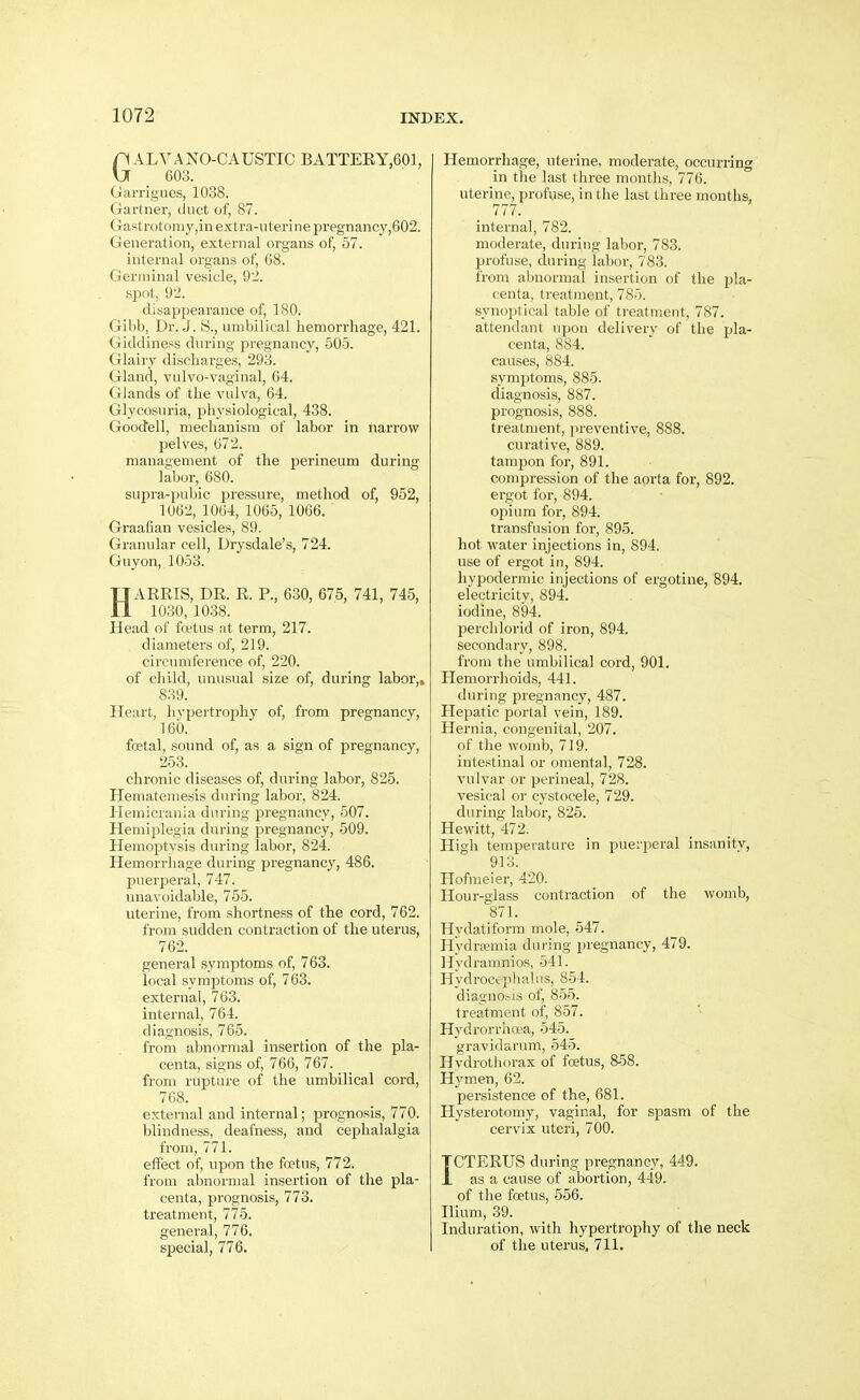GALVANO-CAUSTIC BATTEEY,601, 603. Garrigues, 1038. Gartner, duct of, 87. Gast rotomy,m extra-nterine pregnancy,602. Generation, external organs of, 57. internal organs of, 68. Germinal vesicle, 92. spot, 9-2. disappearance of, 180. Gibb, Dr. J. S., umbilical hemorrhage, 421. Giddiness during pregnancy, 505. Glairy discharges, 293. Gland, vulvo-vaginal, 64. Glands of the vulva, 64. Glycosuria, physiological, 438. Gooctell, mechanism of labor in narrow pelves, 072. management of the perineum during labor, 680. suj)ra-pubic pressure, method of, 952, 1062, 1064, 1065, 1066. Graafian vesicles, 89. Granular cell, Drysdale's, 724. Guy on, 1053. HARRIS, DR. R. P., 630, 675, 741, 745, 1030, 1038. Head of fcetus at term, 217. diameters of, 219. circumference of, 220. of child, unusual size of, during labor,, 839. Heart, hvpertrophy of, from pregnancy, 160. foetal, sound of, as a sign of pregnancy, 253. chronic diseases of, during labor, 825. Hematemesis during labor, 824. Heniicrania during pregnancy, 507. Hemiplegia during pregnancy, 509. Hemoptysis during labor, 824. Hemorrhage during pregnancy, 486. j)uerperal, 747. unavoidable, 755. uterine, from shortness of the cord, 762. from sudden contraction of the uterus, 762. general symptoms of, 763. local symptoms of, 763. external, 763. internal, 764. diagnosis, 765. from abnormal insertion of the pla- centa, signs of, 766, 767. from rupture of the umbilical cord, 768. external and internal; prognosis, 770. blindness, deafness, and cephalalgia from, 771. effect of, upon the foetus, 772. from abnormal insertion of the pla- centa, prognosis, 773. treatment, 775. general, 776. special, 776. Hemorrhage, uterine, moderate, occurring in the last tliree months, 776. uterine, profuse, in the last three months, 777. internal, 782. moderate, during labor, 783. profuse, during labor, 783. from abnormal insertion of the pla- centa, treatment, 785. synoptical table of treatment, 787. attendant upon delivery of the pla- centa, 884. causes, 884. symptoms, 885. diagnosis, 887. prognosis, 888. treatment, ju-eventive, 888. curative, 889. tampon for, 891. compression of the aorta for, 892. ergot for, 894. opium for, 894. transfusion for, 895. hot water injections in, 894. use of ergot in, 894. hypodermic injections of ergotine, 894. electricity, 894. iodine, 894. perchlorid of iron, 894. secondary, 898. from the umbilical cord, 901. Hemorrhoids, 441. during pregnancy, 487. Hepatic portal vein, 189. Hernia, congenital, 207. of the womb, 719. intestinal or omental, 728. vulvar or perineal, 728. vesical or cystocele, 729. during labor, 825. Hewitt, 472. Higli temperature in puerperal insanity, 913. Hofmeier, 420. Hour-glass contraction of the womb, 871. Hydatiform mole, 547. Hydremia during pregnancy, 479. Hydraumios, 541. Hydrocephalus, 854. diagnobis of, 855. treatment of, 857. Hydrorrha-a, 545. gravidarum, 545. Hydrothorax of foetus, 8-58. Hymen, 62. persistence of the, 681. Hysterotomy, vaginal, for spasm of the cervix uteri, 700. ICTERUS during pregnancy, 449. as a cause of abortion, 449. of the foetus, 556. Ilium, 39. Induration, with hypertrophy of the neck of the uterus, 711.