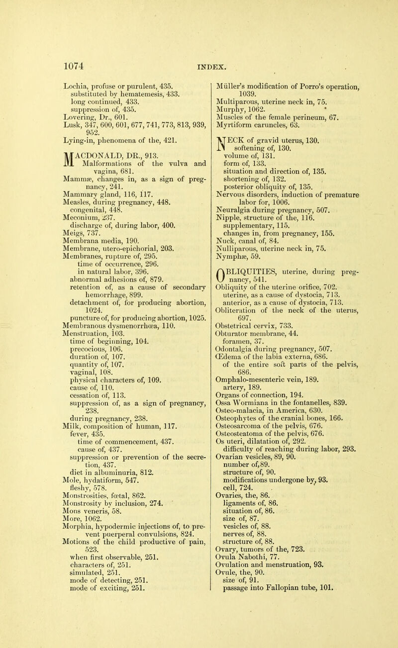 Lochia, profuse or purulent, 435. substituted by hematemesis, 433. long continued, 433. suppression of, 435. Lovering, Dr., 601. Lusk, 347, 600, 601, 677,741,773,813,939, 952. Lying-in, phenomena of the, 421. MACDONALD, DE., 913. Malformations of the vulva and vagina, 681. Mammae, changes in, as a sign of preg- nancy, 241. Mammary gland, 116, 117. Measles, during pregnancy, 448. congenital, 448. Meconium, -I'M. discharge of, during labor, 400. Meigs, 737. Membrana media, 190. Membrane, utero-epichorial, 203. Membranes, rupture of, 295. time of occurrence, 296. in natural labor, 396. abnormal adhesions of, 879. retention of, as a cause of secondary hemorrhage, 899. detachment of, for producing abortion, 1024. puncture of, for producing abortion, 1025. Membranous dysmenorrhcea, 110. Menstruation, 103. time of beginning, 104. precocious, 106. duration of, 107. quantity of, 107. vaginal, 108. physical characters of, 109. cause of, 110. cessation of, 113. suppression of, as a sign of pregnancy, 238. during pregnancy, 238. Milk, composition of human, 117. fever, 435. time of commencement, 437. cause of, 437. suppression or prevention of the secre- tion, 437. diet in albuminuria, 812. Mole, Iiydatiform, 547. fleshy, .578. Monstrosities, foetal, 862. Monstrosity by inclusion, 274. Mons veneris, 58. More, 1062. Morpliia, hypodermic injections of, to pre- vent puerperal convulsions, 824. Motions of the child productive of pain, 523. wlien first observable, 251. characters of, 251. simulated, 251. mode of detecting, 251. mode of exciting, 251. Miiller's modification of Porro's operation, 1039. Multiparous, uterine neck in, 75. Murphy, 1062. Muscles of the female perineum, 67. Myrtiform caruncles, 63. NECK of gravid uterus, 130. softening of, 130. volume of, 131. form of, 133. situation and direction of, 135. shortening of, 132. posterior obliquity of, 136. Nervous disorders, induction of premature labor for, 1006. Neuralgia during pregnancy, 507. Nipple, structure of the, 116. supplementary, 115. changes in, from pregnancy, 155. Nuck, canal of, 84. Nulliparous, uterine neck in, 75. Nymphse, 59. OBLIQUITIES, uterine, during preg- nancy, 541. Obliquity of the uterine orifice, 702. uterine, as a cause of dystocia, 713. anterior, as a cause of dystocia, 713. Obliteration of the neck of the uterus, 697. Obstetrical cervix, 733. Obturator membrane, 44. foramen, 37. Odontalgia during pregnancy, 507. CEdema of tlie labia externa, 686. of the entire soft parts of the pelvis, 686. Omphalo-mesenteric vein, 189. artery, 189. Organs of connection, 194. Ossa Wormiana in the fontanelles, 839. Osteo-malacia, in America, 630. Osteophytes of the cranial bones, 166. Osteosarcoma of the pelvis, 676. Osteosteatoma of the pelvis, 676. Os uteri, dilatation of, 292. difficulty of reaching during labor, 293. Ovarian vesicles, 89, 90. number of, 89. structure of, 90. modifications undergone by. 93. cell, 724. Ovaries, the, 86. ligaments of, 86. situation of, 86. size of, 87. vesicles of, 88. nerves of, 88. structure of, 88. Ovary, tumors of the, 723. Ovula Nabothi, 77. Ovulation and menstruation, 93. Ovule, the, 90. size of, 91. passage into Fallopian tube, 101.
