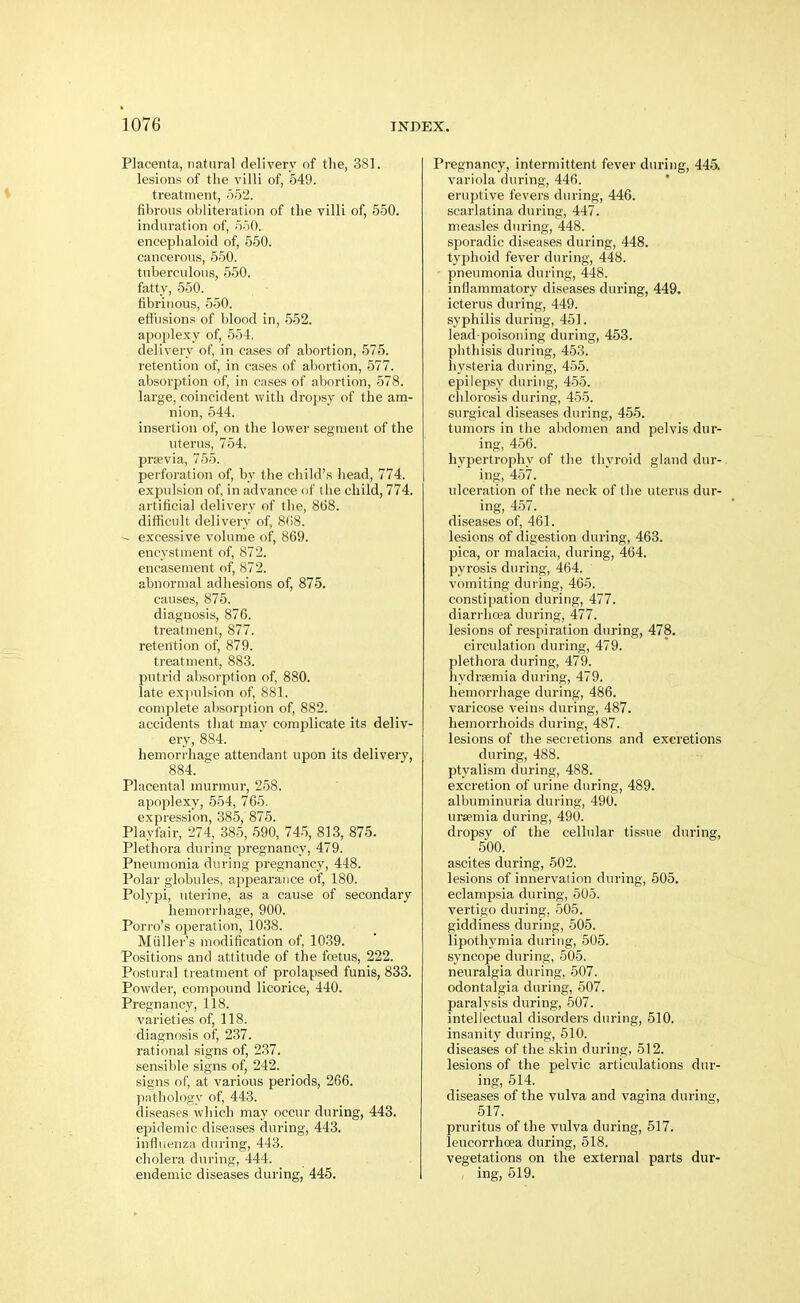 Placenta, natural delivery of the, 381. lesions of the villi of, 649. treatment, 552. fibrous obliteration of the villi of, 550. induration of, 550. encephaloid of, 550. cancerous, 550. tuberculous, 550. fatty, 550. fibrinous, 550. effusions of blood in, 552. apoplexy of, 554. delivery of, in cases of abortion, 575. retention of, in cases of abortion, 577. absorption of, in cases of abortion, 578. large, coincident with dropsy of the am- nion, 544. insertion of, on the lowei' segment of the uterus, 754. prsevia, 755. perforation of, by the child's head, 774. expulsion of in advance of the child, 774. artificial delivery of the, 8(38. difficult delivery of, 8(18. ^ excessive volume of, 869. encystment of, 872. encasement of, 872. abnormal adhesions of, 875. causes, 875. diagnosis, 876. treatment, 877. retention of, 879. treatment, 883. putrid absorption of, 880. late ex)iulsion of, 881. complete absorption of, 882. accidents that mav complicate its deliv- ery, 884. hemorrhage attendant upon its delivery, 884. Placental murmur, 258. apoplexy, 554, 765. expression, 385, 875. Playfair, 274, 385, 590, 745, 813, 875. Plethora during pregnancy, 479. Pneumonia during pregnancy, 448. Polar globules, appearance of, 180. Polypi, uterine, as a cause of secondai-y hemorrhage, 900. Porro's operation, 1038. Miiller's modification of, 1039. Positions and attitude of the foetus, 222. Postural tieatment of prolapsed funis, 833. Powder, compound licorice, 440. Pregnancy, 118. varieties of, 118. diagnosis of, 237. rational signs of, 2.37. sensible signs of, 242. signs of, at various periods, 266. pathology of, 443. diseases which may occur during, 443. epidemic diseases during, 443. infliienzn during, 443. cholera during, 444. endemic diseases during, 445. Pregnancy, intermittent fever during, 445. variola during, 446. eruptive fevers during, 446. scarlatina during, 447. measles during, 448. sporadic diseases during, 448. typhoid fever during, 448. pneumonia during, 448. inflammatory diseases during, 449. icterus during, 449. syphilis during, 451. lead-poisoning during, 453. phthisis during, 453. hysteria during, 455. epilepsy during, 455. chlorosis during, 455. surgical di.seases during, 455. tumors in the abdomen and pelvis dur- ing, 456. hypertrophy of the thyroid gland dur- ing, 457. ulceration of the neck of the uterus dur- ing, 457. diseases of, 461. lesions of digestion during, 463. pica, or malacia, during, 464. pyrosis during, 464. vomiting during, 465. constipation during, 477. diarrhoea during, 477. lesions of respiration during, 478. circulation during, 479. plethora during, 479. liydraemia during, 479. hemorrhage during, 486. varicose veins during, 487. hemorrhoids during, 487. lesions of the secretions and excretions during, 488. ptyalism during, 488. excretion of urine during, 489. albuminuria during, 490. ursemia during, 490. dropsy of the cellular tissue during, 500. ascites during, 502. lesions of innervation during, 505. eclampsia during, 505. vertigo during, 505. giddiness during, 505. lipotliymia during, 505. syncope during, 505. neuralgia during, 507. odontalgia during, 507. paralysis during, 607. intellectual disorders during, 510. insanity during, 510. diseases of the skin during, 512. lesions of the pelvic articulations dur- ing, 514. diseases of the vulva and vagina during, 517. pruritus of the vulva during, 517. leucorrhoea during, 518. vegetations on the external parts dur- ing, 519.