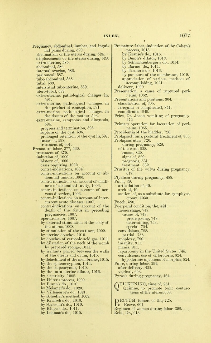 Pregnancy, abdominal, lumbar, and ingui- nal pains during, 520. rheumatism of the uterus during, 524. displacements of the uterus during, 528. extra-uterine, 585. abdominal, 586. internal ovarian, 586. peritoneal, 587. tubo-abdominal, 588. tubal, 589. interstitial tubo-uterine, 589. utero-tubal, 689. extra-uterine, pathological changes in, 591. extra-uterine, pathological changes in the product of conception, 591. extra-uterine, pathological changes in the tissues of the mother, 593. extra-uterine, symptoms and diagnosis, 594. progress and termination, 596. rupture of the cyst, 596. prolonged retention of the cyst in, 597. causes of, 598. treatment of, 601. Premature labor, 377, 560. treatment of, 379. induction of, 1000. history of, 1000. cases requiring, 1002. contra-indications, 1004. contra-indications on account of ab- dominal tumors, 1006. contra-indications on account of small- ness of abdominal cavity, 1006. contra-indications on account of ner- vous disorders, 1006. contra-indications on account of inter- current acute diseases, 1007. contra-indications on account of the death of the foetus in preceding pregnancies, 1007. operations for, 1007. by external stimulation of the body of the uterus, 1008. by stimulation of the os tincee, 1009. by uterine douches, 1010. by doHcIies of carbonic acid gas, 1011. by dilatation of the neck of the womb by prepared sponge, 1011. by irritants placed between the walls of the uterus and ovum, 1015. by detachment of the membranes, 1015. by the spheno-syphon, 1014. by the colpeurynter, 1010. by the intra-uterine dilator, 1016. by electricity, 1008. by Hiiter's process, 1009. by Braun's do., 1010. by Meissner's do., 1020. by Yilleneuve's do., 1021. by Schoeller's method, 1009. by Kiwisch's do., 1010. by ScaiiZoni's do., 1010. by Kluge's do., 1011. by Lehman's do., 1015. Premature labor, induction of, by Cohen's process, 1015. by Krause's do., 1016. by Busch's dilator, 1013. by Schnackenberger's do., 1014. by Barnes' do., 1014. by Tarnier's do., 1016. by puncture of the membranes, 1019. appreciation of various methods of accomplishing, 1021. delivery, 1000. Presentation, a cause of ruptured peri- neum, 1062. Presentations and positions, 304. classification of, 305. irregular or complicated, 841. complicated, 849. Price, Dr. Jacob, vomiting of pregnancy, 472. Primary operation for laceration of peri- neum, 1065. Procidentia of the bladder, 726. Prolapsed funis, postural treatment of, 833. Prolapsus uteri, 720. during pregnancy, 528. of the cord, 828. causes, 829. signs of, 829. prognosis, 831. treatment, 832. Pruritus of the vulva during pregnancy, Ptyalism during pregnancy, 488. Pubis, 39. articulation of, 40. arch of, 49. section of, as a substitute for symphyse- otomy, 1030. Puech, 590. Puerperal condition, the, 421. hemorrhage, 747. causes of, 748. predisposing, 748. determining, 753. special, 754. convulsions, 788. partial, 788. apoplexy, 790. insanity, 911. mania, 911. laparotomy in the United States, 745. convulsions, use of chloroform, 824. hypodermic injections of mor2Jhia, 824. Pulse, during labor, 291. after delivery, 422. vaginal, 693. Pyrosis during pregnancy, 464. QUICKENING, time of, 251. Quinine, to promote tonic contrac- tions of the uterus, 608. RECTUM, tumors of the, 725. _ Eeeve, 601. Regimen of women during labor, 398. Reid, Dr., 913.