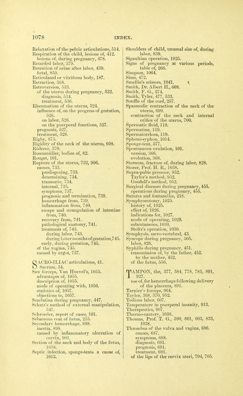 Relaxation of the pelvic articulations, 514. Respiration of the child, lesions of, 412. lesions of, during pregnancy, 478. Retarded labor, 379. Retention of urine after labor, 439. foetal, 859. Reticulated or vitriform body, 187. Retraction, 368. Retroversion, 533. of tlie uterus during pregnancy, 532. diagnosis, 534. treatment, 536. Rheumatism of the uterus, 524. influence of, on the progress of gestation, 526. on labor, 526. on the puerperal functions, 527. prognosis, 527. treatment, 528. Rigby, 875. Rigidity of the neck of the uterus, 698. Roderer, 370. Rosenmiiller, bodies of, 82. Rouget, 101. Rupture of the uterus, 732, 906, causes, 733. predisposing, 733. determining, 734. traumatic, 734. internal, 735. symptoms, 737. prognosis and termination, 73&. hemorrhage from, 739. inflammation from, 740. escape and strangulation of intestine from, 740. recovery from, 741. pathological anatomy, 741. treatment of, 743. dui-ing labor, 743. during hitter months of gestation,745. early, during gestation, 745. of tlie vagina, 745. caused by ergot, 737. SACRO-ILIAC articulations, 41. Sacrum, 34. Saw forcejis. Van Huevel's, 1055. advantages of, 1055. description of, 1055. mode of operating with, 1056. statistics of, 1057. objections to, 1057. Scarlatina during pregnancy, 447. Schatz's method of external manipulation, 347. Schroeder, report of cases, 101. Sebaceous coat of fretus, 215. Secondary hemorrhage, 898. inertia, 898. caused by inflammatory ulceration of cervix, 901. Section of the neclc and body of the foetus, ]058. Septic infection, sponge-tents a cause of, 1013. Shoulders of child, unusual size of, during labor, 839. Sigaultian operation, 1025. Signs of pregnancy at various periods, table of, 266. Simpson, 1064. Sims, 472. Smellie's scissors, 1041. ^ Smith, Dr. Albert H., 608. Smith, F. G., 274. Smith, Tyler, 477, 533. Soufile of the cord, 257. Spasmodic contraction of the neck of the uterus, 699. contraction of the neck and internal orifice of the uterus, 700. Spermatic fluid, 119. Spermatine, 119. Spermatorrhoea, 119. Spheno-syphon, 1014. Sponge-tent, 577. Siwntaneous ovulation, 101. version, 366. evolution, 368. Sternum, fracture of, during labor, 828. Storer, Prof. H. R., 1038. Supra-pubic pressure, 952. Taylor's method, 952. Goodell's method, 952. Surgical diseases during pregnancy, 455. operations during pregnancy, 455. Sutures and fontanelles, 218. Symphyseotomy, 1025. history of, 1025. effect of, 1026. indications for, 1027. mode of operating, 1029. subcutaneous, 1030. Stoltz's operation, 1030. Symphysis, sacro-vertebral, 43. Syncope during pregnancv, 505, labor, 826. Syphilis during pregnancy, 451. transmission of, by the father, 452. by the mother, 452. of the foetus, 556. TAMPON, the, 577, 584, 778, 785, 891, 927. use of, for hemorrhage following delivery of the placenta, 891. Tarnier's forceps, 964. Taylor, 368, 370, 952. Tedious labor, 607. Temperature in puerperal insanity, 913. Therapeutics, 907. Tliermo-cautery, 1038. Thomas, Prof.'T. G., 590, 601, 603, 833, 1038. Thrombus of the vulva and vagina, 686. causes, 687. symptoms, 688. diagnosis, 691. prognosis, 691. treatment, 691. of the lips of the cervix uteri, 704, 705.