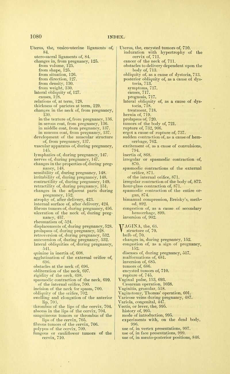 Uterus, the, vesico-iiterine ligaments of, 84. utero-sacral ligaments of, 84. changes in, from pregnancy, 125. from volume, 125. from shape, 125. from situation, 126. from direction, 127. from density, 130. from weight, 130. lateral obliquity of, 127. causes, 128. relations of, at term, 128. thickness of parietes at term, 129. changes in the neck of, from pregnancy, 130. in the texture of, from pregnancy, 136. in serous coat, from pregnancy, 136. in middle coat, from pregnancy, 137. in mucous coat, from pregnancy, 137. development of the muscular structure of, from pregnancy, 137. vascular apparatus of, during pregnancy, 145. lymphatics of, during pregnancy, 147. nerves of, during pregnancy, 147. changes in the properties of, during preg- nancy, 148. sensibility of, during pregnancy, 148. irritability of, during pregnancy, 148. contractility of, during pregnancy, 149. retractility of, during pregnancy, 151. changes in the adjacent parts during pregnancy, 152. atrophy of, after delivery, 423. internal surface of, after delivery, 424. fibrous tumors of, during pi-egnancy, 456. ulceration of the neck of, during preg- nancy, 457. rheumatism of, 524. displacements of, during pregnancy, 528. prolapsus of, during pregnancy, 528. retroversion of, during pregnancy, 532. anteversion of, during pregnancy, 532. lateral obliquities of, during pregnancy, 541. quinine in inertia of, 608. agglutination of the external orifice of, 696. obstacles at the neck of, 696. obliteration of the neck, 697. rigidity of the neck, 698. spasmodic contraction of the neck, 699. of the internal orifice, 700. incision of the neck for spasm, 700. obliquity of the orifice, 702. swelling and elongation of the anterior lip; 703. thrombus of the lips of the cervix, 704. abscess in the lips of the cervix, 704. sanguineous tumors or thrombus of the lips of the cervix, 705. fibrous tumors of tlie cervix, 706. polypus of the cervix, 709. fungous or cauliflower tumors of the cervix, 710. Uterus, the, encysted tumors of, 710. induration with hypertrophy of the cervix of, 711. cancer of the neck of, 711. obstacles to delivery dependent upon the body of, 713. obliquity of, as a cause of dystocia, 713. posterior obliquity of, as a cause of dys- tocia, 713. symptoms, 717. causes, 717. prognosis, 717. lateral obliquity of, as a cause of dys- tocia, 718. treatment, 718. hernia of, 719. prolapsus of, 720. tumors of the body of, 721. rupture of, 732, 906. ergot a cause of ruptiu-e of, 737. sudden contraction of, as a cause of hem- orrhage, 762. excitement of, as a cause of convulsions, 794. inertia of, 868. irregular or spasmodic contraction of, 870. spasmodic contractions of the external orifice, 871. of the internal orifice, 871. irregular contraction of the body of, 872. hour-glass contraction of, 871. spasmodic contraction of the entire or- gan, 874. bimanual compression, Breisky's, meth- od, 892. congestion of, as a cause of secondary hemorrhage, 899. inversion of, 902. VAGINA, the, 68. structure of, 70. bulb of, 70. changes in, during pregnancy, 152. congestion of, as a sign of pregnancy, 152. diseases of, during pregnancy, 517. malformations of, 681. inversion of, 685. tumors of, 686. encysted tumors of, 710. rupture of, 745. Vaginal pulse, 153, 693. Cesarean operation, 1038. Vaginitis, granular, 518. Vaginotomy, Thomas' operation, 601. Varicose veins during pregnancy, 487. Variola, congenital, 447. Vectis, or lever, the, 995. history of, 995. mode of introduction, 995. experiments with, on the dead bodv, 996. use of, in vertex presentations, 997. use of, in face presentations, 999. use of, in meuto-posterior positions, 846.