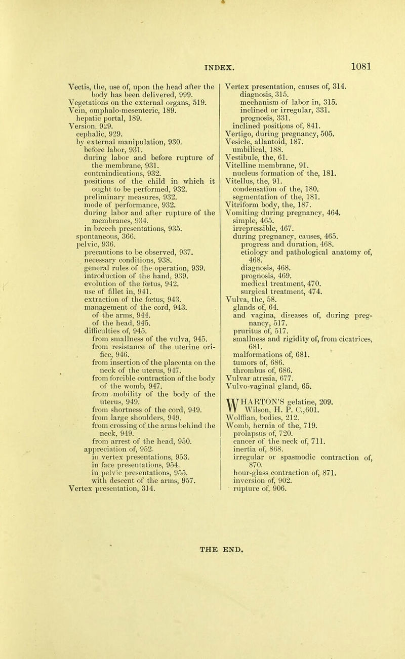 Vectis, the, use of, upon the head after the body has been delivered, 999. Vegetations on tlie external organs, 519. Vein, omphalo-mesenteric, 189. hepatic portal, 189. Version, 9:;9. cephalic, 929. by external manipulation, 930. before labor, 931. during labor and before rupture of the membrane, 931. contraindications, 932. positions of the child in which it ought to be performed, 932. preliminary measures, 932. mode of performance, 932. during labor and after ruptuie of the membranes, 934. in breech presentations, 935. spontaneous, 366. pelvic, 936. precautions to be observed, 937. necessary conditions, 938. general rules of the operation, 939. introduction of the hand, 939. evolution of the foetus, 942. use of iillet in, 941. extraction of the foetus, 943. management of the cord, 943. of the arms, 944. of the head, 945. difficulties of, 945. from smallness of the vulva, 945. from resistance of the uterine ori- fice, 946. from insertion of the placenta on the neck of the uterus, 947. from forcible contraction of the body of the womb, 947. from mobility of the body of the uterus, 949. from shortness of the cord, 949. from large shoulders, 949. from crossing of the arms behind ihe neck, 949. from arrest of the head, 950. appreciation of, 952. in vertex presentations, 953. in face presentations, 954. in pelvic presentations, 955. with descent of the arms, 957. Vertex presentation, 314. Vertex presentation, causes of, 314. diagnosis, 315. mechanism of labor in, 315. inclined or irregular, 331. prognosis, 331. inclined positions of, 841. Vei'tigo, during pregnancy, 505. Vesicle, allantoid, 187. umbilical, 188. Vestibule, the, 61. Vitelline membrane, 91. nucleus formation of the, 181. Vitellus, the, 91. condensation of the, 180. segmentation of the, 181. Vitriform body, the, 187. Vomiting during pregnancy, 464, simple, 465. irrepressible, 467. during pregnancy, causes, 465. progress and duration, 468. etiology and pathological anatomv of, 468. _ diagnosis, 468. prognosis, 469. medical treatment, 470. surgical treatment, 474. Vulva, the, 58. glands of, 64. and vagina, diseases of, during preg- nancy, 517. pruritus of, 517. smallness and rigidity of, from cicatrices, 681. malformations of, 681. tumors of, 686. thrombus of, 686. Vulvar atresia, 677. Vulvo-vaginal gland, 65. WHAKTON'S gelatine, 209. Wilson, H. P. C.,601. Wolffian, bodies, 212. Womb, hernia of the, 719. prolapsus of, 720. cancer of the neck of, 711. inertia of, 868. irregular or spasmodic contraction of, 870. hour-glass contraction of, 871. inversion of, 902. rupture of, 906. THE END.