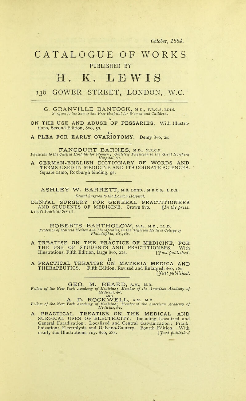 October, 1884. CATALOGUE OF WORKS PUBLISHED BY H. K. LEWIS 135 GOWER STREET, LONDON, W.C. G. GRANVILLE BANTOGK, m.d., f.r.c.s. edin. Surgeon to the Samaritan Free Hospital for Women and Children. I. ON THE USE AND ABUSE OF PESSARIES. With Illustra- tions, Second Edition, 8vo, 5s. II. A PLEA FOR EARLY OVARIOTOMY. Demy 8vo, 2s. FANCOURT BARNES, m.d., m.r.c.p. Physician to the Chelsea Hospital for Women ; Obstetric Physician to the Great Northern Hospital, &c. A GERMAN-ENGLISH DICTIONARY OF WORDS AND TERMS USED IN MEDICINE AND ITS COGNATE SCIENCES. Square i2mo, Roxburgh binding, gs. ASHLEY W. BARRETT, m.b. lond., m.r.c.s., l.d.s. Dental Surgeon to the London Hospital. DENTAL SURGERY FOR GENERAL PRACTITIONERS AND STUDENTS OF MEDICINE. Crown 8vo. [In the press. Lewis's Practical Series]. ROBERTS BARTHOLOW, m.a., m.d., ll.d. Professor of Materia Medica and Therapeutics, in the Jefferson Medical College oj Philadelphia, etc., etc, I. A TREATISE ON THE PRACTICE OF MEDICINE, FOR THE USE OF STUDENTS AND PRACTITIONERS. With Illustrations, Fifth Edition, large Bvo, 21s. \_Jiist published. II. A PRACTICAL TREATISE ON MATERIA MEDICA AND THERAPEUTICS. Fifth Edition, Revised and Enlarged, Bvo, i8s. {Just published. GEO. M. BEARD, a.m., m.d. Fellow of the New York Academy of Medicine; Member of the American Academy of Medicine, &c. A. D. ROCKWELL, a.m., m.d. Fellow of the New York Academy of Medicine; Memberof the American Academy of Medicine, &c. A PRACTICAL TREATISE ON THE MEDICAL AND SURGICAL USES OF ELECTRICITY. Including Localized and General Faradization; Localized and Central Galvanization; Frank- linization ; Electrolysis and Galvano-Cautery. Fourth Edition. With nearly 2co Illustrations, roy. 8vo, 28s. [Just published