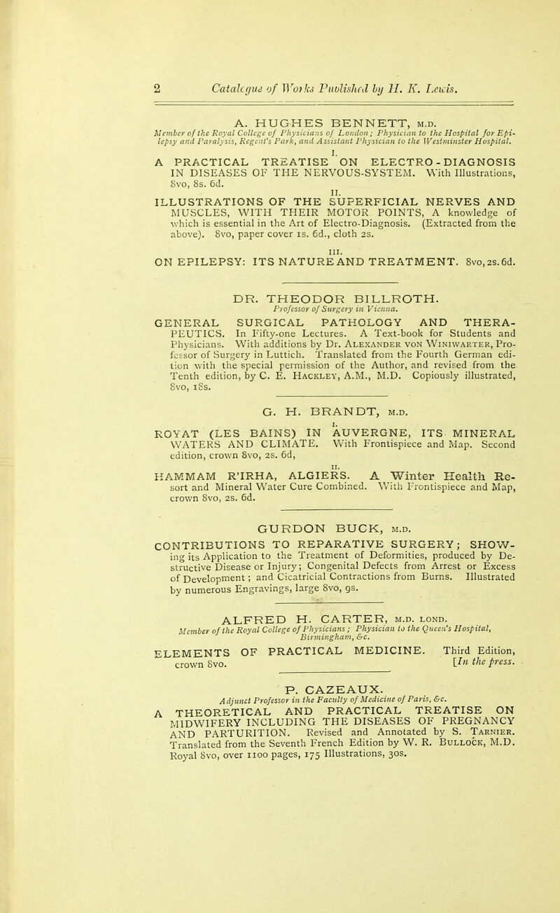 A. HUGHES BENNETT, m.d. ilember of the Royal College of Physieians of Loiulon; Physician to the Hospital for Epi- lepsy and Paralysis, Regent's Park, and Assistant Physician to the Westminster Hospital. I. A PRACTICAL TREATISE ON ELECTRO - DIAGNOSIS IN DISEASES OF THE NERVOUS-SYSTEM. With Illustrations, 8vo, 8s. 6d. II. ILLUSTRATIONS OF THE SUPERFICIAL NERVES AND MUSCLES, WITH THEIR MOTOR POINTS, A knowledge of which is essential in the Art of Electro-Diagnosis. (Extracted from the above). 8vo, paper cover is. 6d., cloth 2S. III. ON EPILEPSY: ITS NATURE AND TREATMENT. 8vo,2s.6d. DR. THEODOR BILLROTH. Piofcssor of Surgery in Vienna. GENERAL SURGICAL PATHOLOGY AND THERA- PEUTICS. In Fifty-one Lectures. A Text-book for Students and Physicians. With additions by Dr. Ale.x.\nder von Winiwarter, Pro- fessor of Surgery in Luttich. Translated from the Fourth German edi- tion with the special permission of the Author, and revised from the Tenth edition, by C. E. Hackley, A.M., M.D. Copiously illustrated, 8vo, i8s. G. H. BRANDT, m.d. ROYAT (LES BAINS) IN AUVERGNE, ITS MINERAL WATERS AND CLIMATE. V/ith Frontispiece and Map. Second edition, crown 8vo, 2S. 6d, KAMMAM R'IRHA, ALGIERS. A Winter Health Re- sort and Mineral Water Cure Combined. With luontispiece and Map, crown 8vo, 2S. 6d. GURDON BUCK, m.d. CONTRIBUTIONS TO REPARATIVE SURGERY; SHOW- ing its Application to the Treatment of Deformities, produced by De- structive Disease or Injury; Congenital Defects from Arrest or Excess of Development; and Cicatricial Contractions from Burns. Illustrated by numerous Engravings, large 8vo, gs. ALFRED H. CARTER, m.d. lond. Member of the Royal College of Physicians ; Physician to the Queen's Hospital, Birmingham, &c. ELEMENTS OF PRACTICAL MEDICINE. Third Edition, crown 8vo. [In the press. P. CAZEAUX. Adjunct Professor in the Faculty of Medicine of Paris, &c. A THEORETICAL AND PRACTICAL TREATISE ON MIDWIFERY INCLUDING THE DISEASES OF PREGNANCY AND PARTURITION. Revised and Annotated by S. Tarnier. Translated from the Seventh French Edition by W. R. Bullock, M.D. Royal 8vo, over iioo pages, 175 Illustrations, 30s,