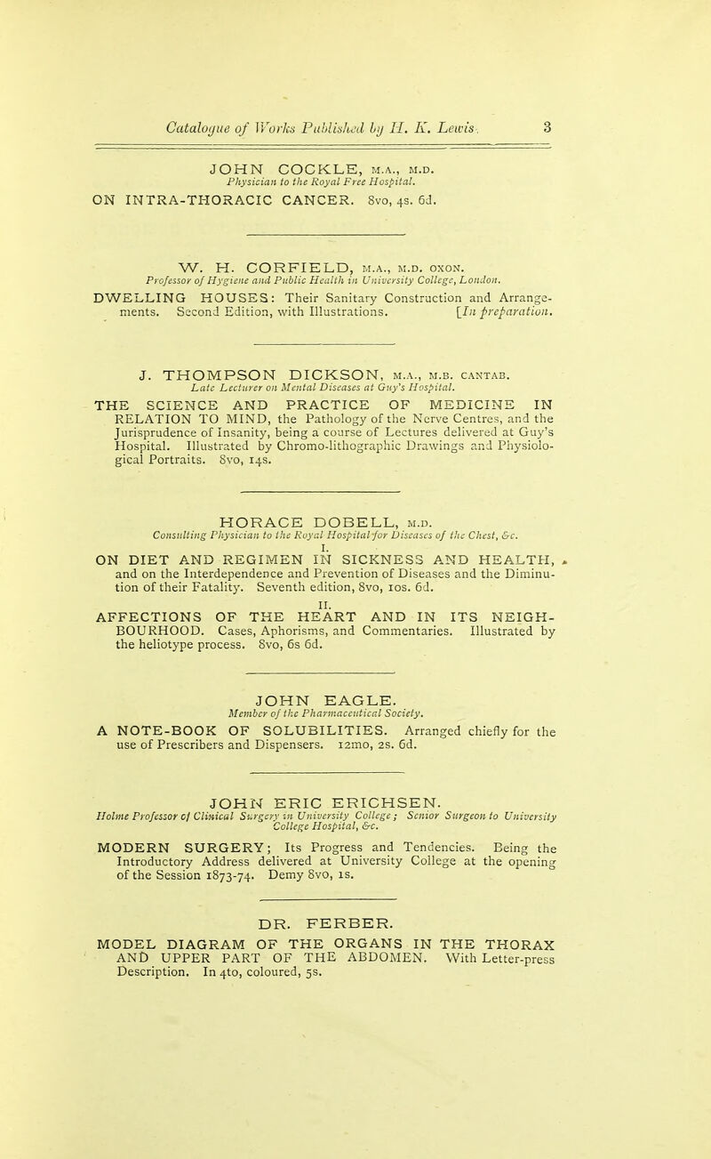 JOHN COCKLE, m.a., m.d. Physician to the Royal Free Hospital. ON INTRA-THORACIC CANCER. Svo, 4s. 6cl. W. H. CORFIELD, m.a., m.d. oxon. Professor 0/ Hygiene and Public Health in University College, London. DWELLING HOUSES: Their Sanitary Construction and Arrange- ments. Second Edition, with Illustrations. \_In preparation. J. THOMPSON DICKSON, m.a., m.b. cantab. Late Lecturer on Mental Diseases at Guy's Hospital. THE SCIENCE AND PRACTICE OF MEDICINE IN RELATION TO MIND, the Pathology of the Nerve Centres, and the Jurisprudence of Insanity, being a course of Lectures delivered at Gu3''s Hospital. Illustrated by Chromo-lithographic Drawings and Physiolo- gical Portraits. Svo, 14s. HORACE DOBELL, m.d. Consulting Physician to the Royal Hospital-for Diseases of the Chest, &c. I. ON DIET A.ND REGIMEN IN SICKNESS A.ND HEALTH, , and on the Interdependence and Prevention of Diseases and the Diminu- tion of their Fatality. Seventh edition, Svo, los. 6d. II. AFFECTIONS OF THE HEART AND IN ITS NEIGH- BOURHOOD. Cases, Aphorisms, and Commentaries. Illustrated by the heliotype process. Svo, 6s 6d. JOHN EAGLE. Member of the Pharmaceutical Society, A NOTE-BOOK OF SOLUBILITIES. Arranged chiefly for the use of Prescribers and Dispensers. i2mo, 2s. Gd. JOHN ERIC ERICHSEN. Holme Professor cf Clinical Surgery in University College; Senior Surgeon to University College Hospital, &c. MODERN SURGERY; Its Progress and Tendencies. Being the Introductory Address delivered at University College at the opening of the Session 1873-74. Demy Svo, is. DR. FERBER. MODEL DIAGRAM OF THE ORGANS IN THE THORAX AND UPPER PART OF THE ABDOMEN. With Letter-press Description. In 4to, coloured, 5s.