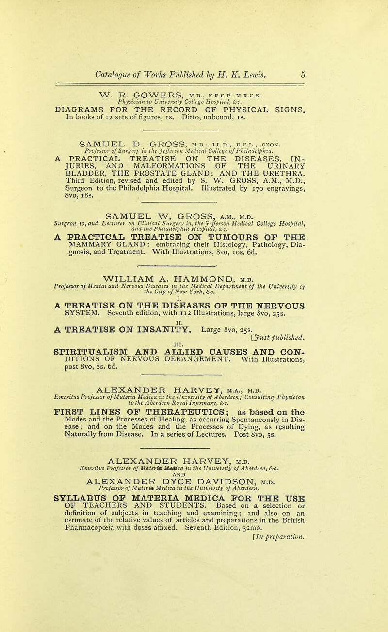 W. R. GOWBRS, M.D., F.R.C.P. M.R.C.S. Physician to University College Hospital, &c. DIAGRAMS FOR THE RECORD OF PHYSICAL SIGNS. In books of 12 sets of figures, is. Ditto, unbound, is. SAMUEL D. GROSS, m.d., ll.d., d.c.l., oxon. Professor of Stirgery in the Jefferson Medical College 0/ Philadelphia. A PRACTICAL TREATISE ON THE DISEASES, IN- JURIES, AND MALFORMATIONS OF THE URINARY BLADDER, THE PROSTATE GLAND; AND THE URETHRA. Third Edition, revised and edited by S. W. GROSS, A.M., M.D., Surgeon to the Philadelphia Hospital. Illustrated by 170 engravings, 8vo, i8s. SAMUEL W. GROSS, a.m., m.d. Surgeon to, and Lecturer on Clinical Surgery in, the Jefferson Medical College Hospital, and the Philadelphia Hospital, &c. A PRACTICAL TREATISE ON TUMOURS OP THE MAMMARY GLAND : embracing their Histology, Pathology, Dia- gnosis, and Treatment. With Illustrations, 8vo, los. 6d. WILLIAM A. HAMMOND, m.d. professor of Mental and Nervous Diseases in the Medical Department of the University of the City of New York, &c. I. A TREATISE ON THE DISEASES OP THE NERVOUS SYSTEM. Seventh edition, with 112 Illustrations, large Svo, 25s. II. A TREATISE ON INSANITY. Large Svo, 25s. [jfiist published. III. SPIRITUALISM AND ALLIED CAUSES AND CON- DITIONS OF NERVOUS DERANGEMENT. With Illustrations, post Svo, 8s. 6d. ALEXANDER HARVEY, m.a., m.d. Emeritus Professor of Materia Medica in the University of Aberdeen; Consulting Physician to the A berdeen Royal Infirmary, &c, FIRST LINES OP THERAPEUTICS; as based on the Modes and the Processes of Healing, as occurring Spontaneously in Dis- ease ; and on the Modes and the Processes of Dying, as resulting Naturally from Disease. In a series of Lectures. Post 8vo, 5s. ALEXANDER HARVEY, m.d. Emeritus Professor of Maters M*dica in the University of Aberdeen, &c. AND ALEXANDER DYCE DAVIDSON, m.d. Professor of Materia Medica in the University of Aberdeen. SYLLABUS OP MATERIA MEDICA FOR THE USE OF TEACHERS AND STUDENTS. Based on a selection or definition of subjects in teaching and examining; and also on an estimate of the relative values of articles and preparations in the British Pharmacopoeia with doses affixed. Seventh Edition, 32mo.