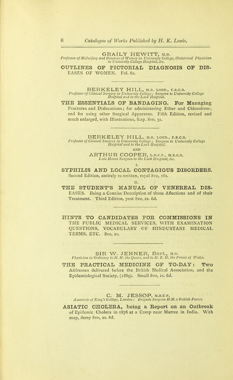 GRAILY HEWITT, m.d. Professor of Midioifery and Diseases of Women in University College, Obstetrical Physician to University College Hospital, &c. OUTLIl^ES OF PICTORIAL DIAGNOSIS OF DIS- EASES OF WOMEN. Pol. 6s. BERKELEY HILL, m.b. lond., f.r.c.s. Professor of Clinical Surgery in University College ; Surgeon to University College Hospital ar,d to the Loch Hospital. THE ESSEISTTIALS OP BANDAGING. For Managing- Fractures and Dislocations; for administering Ether and Chloroform; and for using other Surgical Apparatus. Fifth Edition, revised and much enlarged, with Illustrations, fcap. 8vo, 5s. BERKELEY HILL, m.b. lond., f.r.c.s. Professor of Clinical Surgery in University College ; Surgeon to University College Hospital and to the Lock Hospital. AND ARTHUR COOPER, l.r.c.p., m.r.c.s. Late House Surgeon to the Lock Hospital, &c. SYPHILIS AND LOCAL CONTAGIOUS DISORDERS. Second Edition, entirely re-written, royal Svo, i8s. II. THE STUDENT'S MANUAL OF VENEREAL DIS- EASES. Being a Concise Description of those Affections and of their Treatment. Third Edition, post Svo, 2s. 6d. HINTS TO CANDIDATES FOR COMMISSIONS IN THE PUBLIC MEDICAL SERVICES, WITH EXAMINATION QUESTIONS, VOCABULARY OF HINDUSTANI MEDICAL TERMS, ETC. Svo, 2s. SIR W. JENNER, Bart., m.d. Physician in Ordinary to H. M. the Queen, and to H. R. H. the Prince of Wales. THE PRACTICAL MEDICINE OF TO-DAY: Two Addresses delivered before the British Medical Association, and the Epidemiological Society, (1869). Small Svo, is. 6d. C. M. JESSOP, M.R.cp. Associate of King's College, London; Brigade Surgeon H.M. s British Forces. ASIATIC CHOLERA, being a Report on an Outbreak of Epidemic Cholera in 1S76 at a Camp near Murree in India. With map, demy Svo, 2s. 6d.