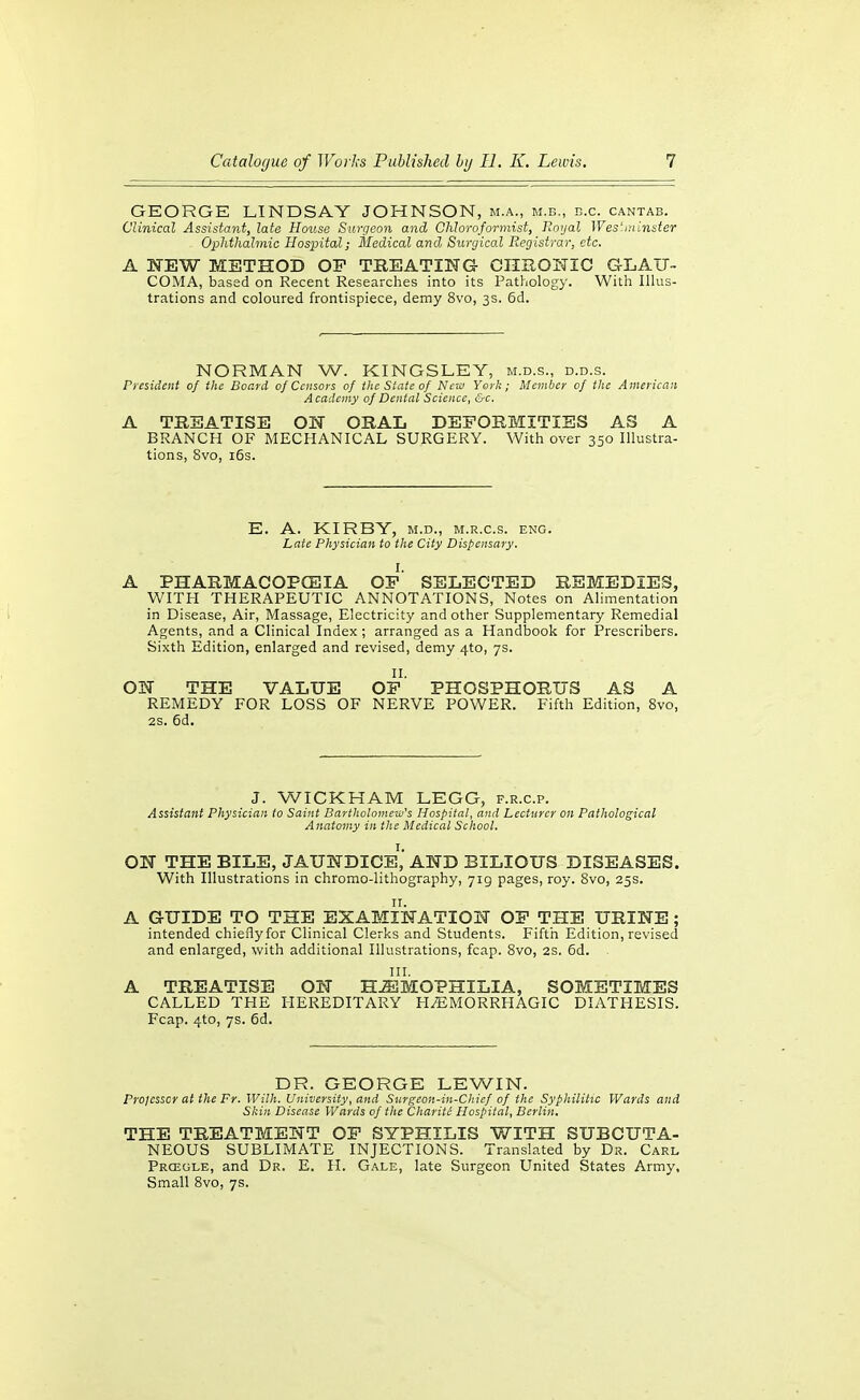 GEORGE LINDSAY JOHNSON, m.a., m.b., b.c. cantab. Clinical Assistant, late House Surgeon and CMoroformist, Uoyal Wes'niinster Ophthalmic Hospital; Medical and Surgical Registrar, etc. A NEW METHOD OF TREATING CIIIIONIC GLAU- COMA, based on Recent Researches into its Pathology. With lUus- trations and coloured frontispiece, demy 8vo, 3s. 6d. NORMAN W. KINGSLEY, m.d.s., d.d.s. President of the Board oj Censors of the State of New York; Member of the Ameriean Academy of Dental Science, &c, A TREATISE ON ORAL DEFORMITIES AS A BRANCH OF MECHANICAL SURGERY. With over 350 Illustra- tions, 8vo, i6s. E. A. KIRBY, M.D., M.R.c.s. eng. Late Physician to the City Dispensary. I. A PHARMACOPfEIA OP SELECTED REMEDIES, WITH THERAPEUTIC ANNOTATIONS, Notes on Alimentation in Disease, Air, Massage, Electricity and other Supplementary Remedial Agents, and a Clinical Index ; arranged as a Handbook for Prescribers. Sixth Edition, enlarged and revised, demy 4to, 7s. II. ON THE VALUE OE PHOSPHORUS AS A REMEDY FOR LOSS OF NERVE POWER. Fifth Edition, 8vo, 2S. 6d. J. WICKHAM LEGG, f.r.c.p. Assistant Physician to Saint Bartholomew's Hospital, and Lecturer on Pathological Anatomy in the Medical School. ON THE BILE, JAUNDICE^,' AND BILIOUS DISEASES. With Illustrations in chromo-lithography, 719 pages, roy. 8vo, 25s. A GUIDE TO THE EXAMINATION OF THE URINE ; intended chieflyfor Clinical Clerks and Students. Fifth Edition, revised and enlarged, with additional Illustrations, fcap. 8vo, 2S. 6d. HI. A TREATISE ON H.ffilMOPHILIA, SOMETIMES CALLED THE HEREDITARY HiEMORRHAGIC DIATHESIS. Fcap. 4to, 7s. 6d. DR. GEORGE LEWIN. Prolcssor at the Fr. Wilh. University, and Surgeon-in-Chief of the Syphilitic Wards and Skin Disease Wards of the CharitC Hospital, Berlin. THE TREATMENT OF SYPHILIS WITH SUBCUTA- NEOUS SUBLIMATE INJECTIONS. Translated by Dr. Carl Prcegle, and Dr. E. H. Gale, late Surgeon United States Army, Small 8vo, 7s.