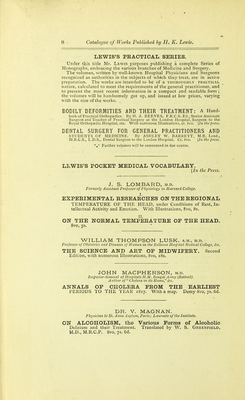 LEWIS'S PRACTICAL SERIES. Under this title Mr. Lewis purposes publishing a complete Series of Monographs, embracing the various branches of Medicine and Surgery. The volumes, written by well-known Hospital Physicians and Surgeons recognized as authorities in the subjects of which they treat, are in active preparation. The works are intended to be of a thoroughly practical nature, calculated to meet the requirements of the general practitioner, and to present the most recent information in a compact and readable form ; the volumes will be handsomely got up, and issued at low prices, varying with the size of the works. BODILY DEFORMITIES AND THEIR TREATMENT: A Hand- book of Practical orthopaedics. By H. A. REEVES, F.R.C.S. Ed., Senior Assistant Surgeon and Teacher of Practical Surgery at the London Hospital, Surgeon to the Royal Orthopedic. Hospital, etc. With numerous Illustrations, cr. 8vo. [/» the press, DENTAL SURGERY FOR GENERAL PRACTITIONERS AND STUDENTS OF MEDICINE. By ASHLEY W. BARRETT, M.B. Lond., M.R.C.S., L.D.S., Dental Surgeon to the London Hospital. Cr. 8vo. [In the press. *»* Further volumes will be announced in due course. LEWIS'S POCKET MEDICAL VOCABULARY. [In the Press. J. S. LOMBARD, ,m.d. Formerly Assistant Professor of Physiology in Harvard College. I. EXPERIMENTAL RESEARCHES ON THE REGIONAL TEMPERATURE OF THE HEAD, under Conditions of Rest, In- tellectual Activity and Emotion. With Illustrations, 8vo, 8s. ON THE NORMAL TEMPERATURE OF THE HEAD. 8vo, 5S. WILLIAM THOMPSON LUSK, a.m., m.d. Professor of Obstetrics and Diseases of Women in the Belleviie Hospital Medical College, &c. THE SCIENCE AND ART OP MIDWIFERY. Second Edition, with numerous Illustrations, 8vo, i8s. JOHN MACPHERSON, m.d. Inspector-General of Hospitals H.M. Bengal Army (Retired). A tithor of  Cholera in its Home &c. ANNALS OF CHOLERA FROM THE EARLIEST PERIODS TO THE YEAR 1817. With a map. Demy 8vo, 7s. 6d. DR. V. MAGNAN. Physician to St. Anne Asylum, Paris; Laureate of the Institute. ON ALCOHOLISM, the Various Forms of Alcoholic Delirium and their Treatment. Translated by W. S. Greenfield, M.D., M.R.C.P. 8vo, 7s. 6d.