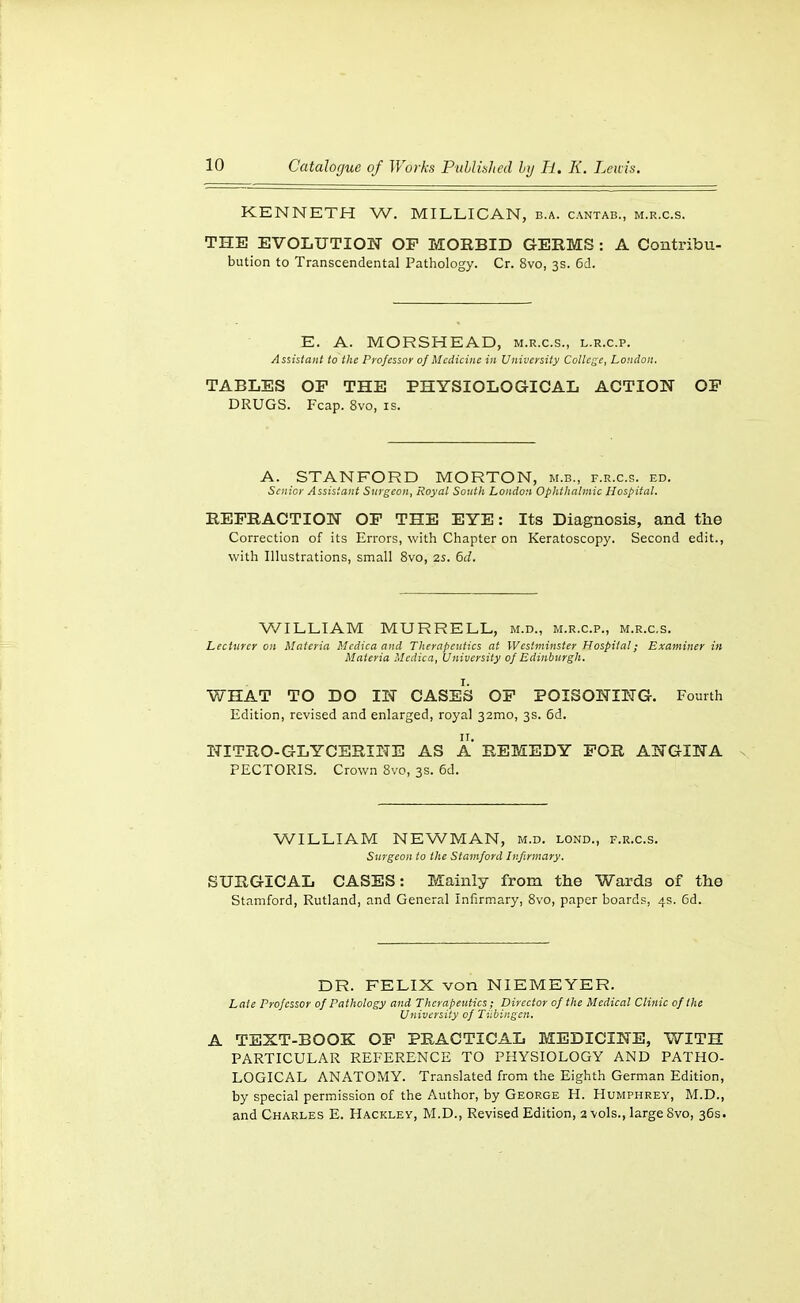 KENNETH W. MILLICAN, b.a. cantab., m.r.c.s. THE EVOLUTION OP MORBID GERMS : A Contribu- bution to Transcendental Pathology. Cr. 8vo, 3s. 6d. E. A. MORSHEAD, m.r.c.s., l.r.c.p. Assistant to the Professor of Medicine in University College, London. TABLES OF THE PHYSIOLOGICAL ACTION OP DRUGS. Fcap. 8vo, is. A. STANFORD MORTON, m.b., f.r.c.s. ed. Senior Assistant Surgeon, Royal South London Ophthalmic Hospital. REFRACTION OF THE EYE: Its Diagnosis, and the Correction of its Errors, with Chapter on Keratoscopy. Second edit., with Illustrations, small 8vo, 2s. 6d. V/ILLIAM MURRELL, m.d., m.r.c.p., m.r.c.s. Lecturer on Materia Mcdiea and Therapeutics at Westminster Hospital; Examiner in Materia Medica, University of Edinburgh. WHAT TO DO IN CASES OP POISONING. Fourth Edition, revised and enlarged, royal 32mo, 3s. 6d. NITRO-GLYCERINE AS A REMEDY FOR ANGINA PECTORIS. Crown 8vo, 3s. 6d. WILLIAM NEWMAN, m.d. lond., f.r.c.s. Surgeon to the Stamford Infirmary. SURGICAL CASES: Mainly from the Wards of the Stamford, Rutland, and General Infirmary, 8vo, paper boards, 4s. 6d. DR. FELIX von NIEMEYER. Late Professor of Pathology and Therapeutics; Director of the Medical Clinic of the University of Tiibingen. A TEXT-BOOK OP PRACTICAL MEDICINE, WITH PARTICULAR REFERENCE TO PHYSIOLOGY AND PATHO- LOGICAL ANATOMY. Translated from the Eighth German Edition, by special permission of the Author, by George H. Humphrey, M.D., and Charles E. Hackley, M.D., Revised Edition, 2 vols., large 8vo, 36s.