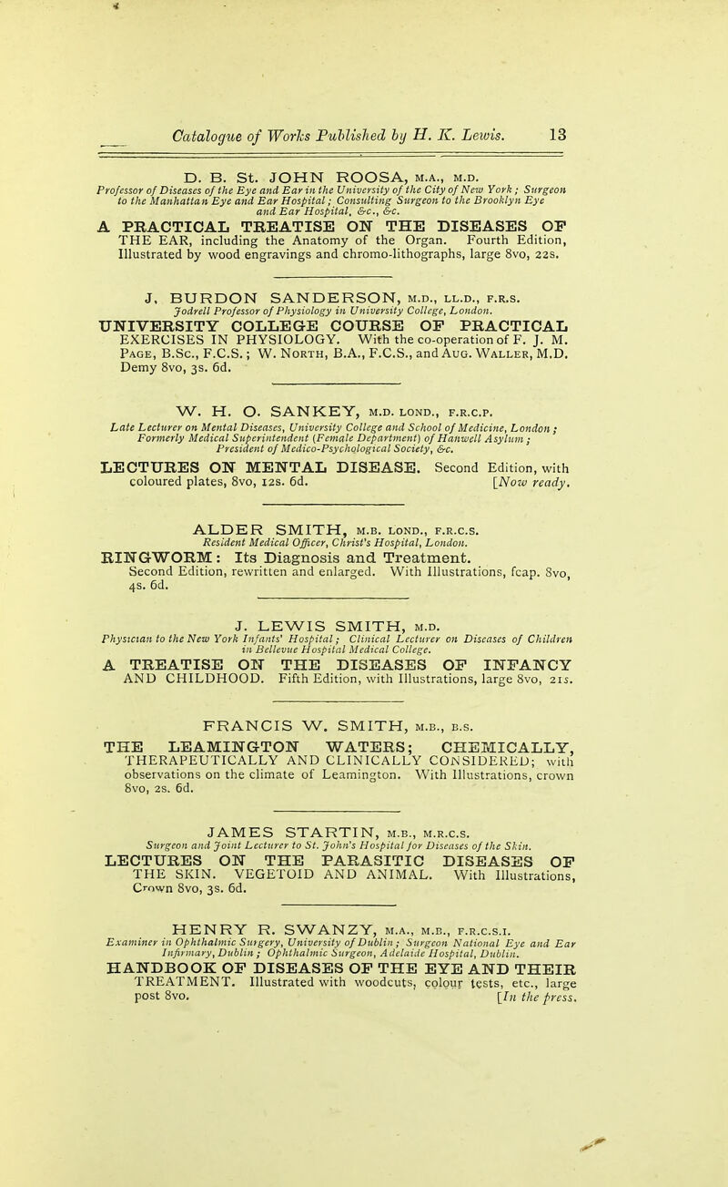 D. B. St. JOHN ROOSA, m.a., m.d. Professor of Diseases of the Eye and Ear in the University of the City of New York ; Surgeon to the Manhattan Eye and Ear Hospital; Consulting Surgeon to the Brooklyn Eye and Ear Hospital, &c., &c. A PKACTICAL TREATISE ON THE DISEASES OP THE EAR, including the Anatomy of the Organ. Fourth Edition, Illustrated by wood engravings and chromo-lithographs, large 8vo, 22s. J, BURDON SANDERSON, m.d., ll.d., f.r.s. Jodrell Professor of Physiology in University College, London. UNIVERSITY COLLEGE COURSE OP PRACTICAL EXERCISES IN PHYSIOLOGY. With the co-operation of F. J. IVI. Page, B.Sc, F.C.S. ; W. North, B.A., F.C.S., and Aug. Waller, M.D. Demy 8vo, 3s. 6d. W. H. O. SANKEY, m.d. lond., f.r.c.p. Late Lecturer on Mental Diseases, University College and School of Medicine, London ; Formerly Medical Superintendent {Female Department) of Hanwell Asylum ; President of Medico-Psychological Society, &c, LECTURES ON MENTAL DISEASE. Second Edition, with coloured plates, 8vo, I2S. 6d. \_Now ready. ALDER SMITH, m.b. lond., f.r.c.s. Resident Medical Officer, Christ's Hospital, London. RINGWORM: Its Diagnosis and Treatment. Second Edition, rewritten and enlarged. With Illustrations, fcap. 8vo, 4s. 6d. J. LEWIS SMITH, M.D. Physician to the New York Infants' Hospital; Clinical Lecturer on Diseases of Children in Bellevue Hospital Medical College. A TREATISE ON THE DISEASES OP INFANCY AND CHILDHOOD. Fifth Edition, with Illustrations, large 8vo, 21s. FRANCIS W. SMITH, m.b., b.s. THE LEAMINGTON WATERS; CHEMICALLY, THERAPEUTICALLY AND CLINICALLY CONSIDERED; with observations on the climate of Leamington. With Illustrations, crown 8vo, 2s. 6d. JAMES STARTIN, m.b., m.r.c.s. Surgeon and Joint Lecturer to St. John's Hospital for Diseases of the Skin. LECTURES ON THE PARASITIC DISEASES OP THE SKIN. VEGETOID AND ANIMAL. With Illustrations, Crown 8vo, 3s. 6d. HENRY R. SWANZY, m.a., m.b., f.r.c.s.i. Examiner in Ophthalmic Surgery, University of Dublin; Surgeon National Eye and Ear Infirmary, Dublin ; Ophthalmic Surgeon, Adelaide Hospital, Dublin. HANDBOOK OP DISEASES OP THE EYE AND THEIR TREATMENT. Illustrated with woodcuts, colour tests, etc., large post 8vo, [/« the press.