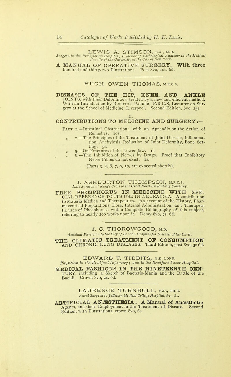 LEWIS A. STIMSON, b.a., m.d. Surgeon to the Presbyterian Hospital; Professor of Patltological Anatomy in the Medical Faculty of the University of the City of New Yorli. A MAHUAL OP OPERATIVE SURGERY. With three hundred and thirty-two Illustrations. Post 8vo, los. 6d. HUGH OWEN THOMAS, m.r.c.s. I. DISEASES OP THE HIP, KNEE, AND ANKLE JOINTS, with their Deformities, treated by a new and efficient method. With an Introduction by Rushton Parker, F.R.C.S, Lecturer on Sur- gery at the School of IMedicine, Liverpool. Second Edition, 8vo, 25s. II. CONTRIBUTIONS TO MEDICINE AND SURGERY:— Part i.—Intestinal Obstruction ; with an Appendix on the Action of Remedies. los. ,, 2.—The Principles of the Treatment of Joint Disease, Inflamma- tion, Anchylosis, Reduction of Joint Deformity, Bone Set- ting. 5s. ,, 5.—On Fractures of the Lower Jaw. is. ,, 8.—The Inhibition of Nerves by Drugs. Proof that Inhibitory Nerve-Fibres do not exist, is. (Parts 3, 4, 6, 7, g, 10, are expected shortly). J. ASHBURTON THOMPSON, m.r.c.s. Late Surgeon at King's Cross to the Great Northern Railway Company. FREE PHOSPHORUS IN MEDICINE WITH SPE- CIAL REFERENCE TO ITS USE IN NEURALGIA. A contribution to IVlateria Medica and Therapeutics. An account of the History, Phar- maceutical Preparations, Dose, Internal Administration, and Therapeu- tic uses of Phosphorus; with a Complete Bibliography of this subject, referring to nearly 200 works upon it. Demy 8vo, 7s. 6d. J. C. THOROWGOOD, m.d. Assistant Physician to the City of London Hospital for Diseases of the Chest. THE CLIMATIC TREATMENT OP CONSUMPTION AND CHRONIC LUNG DISEASES. Third Edition, post 8vo, 3s 6d. EDWARD T. TIBBITS, m.d. lond. Physician to the Bradford Infirmary ; and to the Bradford Fever Hospital. MEDICAL FASHIONS IN THE NINETEENTH CEN- TURY, including a Sketch of Bacterio-Mania and the Battle of the Bacilli. Crown 8vo, 2S. 6d. LAURENCE TURNBULL, m.d., ph.g. A ural Surgeon to Jefferson Medical College Hospital, &c., &c. ARTIFICIAL AN-SSTHESIA: A Manual of Anaesthetic Agents, and their Employment in the Treatment of Disease, Second Edition, with Illustrations, crown Svo, 6s,