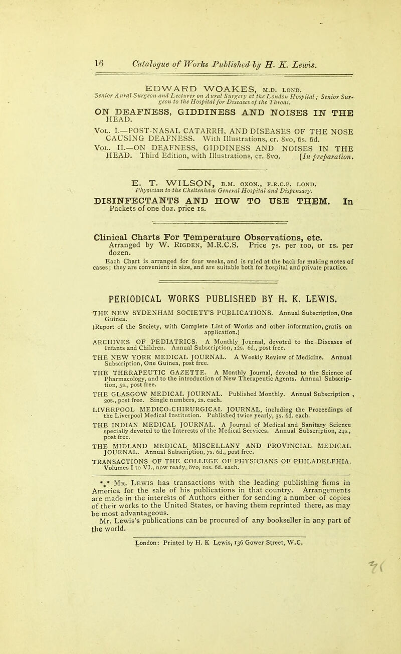 EDWARD WOAKES, m.d. lond. Senior Aural Surgeon and Lecturer on Aural Surgery at the London Hospital; Senior Sur- geon to the Hospital for Diseases oj llie Throat. ON DEAFNESS, GIDDINESS AND NOISES IN THE HEAD. Vol. I.—POST-NASAL CATARRH, AND DISEASES OF THE NOSE CAUSING DEAFNESS. With Illustrations, cr. 8vo, 6s. 6d. Vol. II.—on DEAFNESS, GIDDINESS AND NOISES IN THE HEAD. Third Edition, with Illustrations, cr. 8vo. [^In preparation. E. T. WILSON, B.M. oxoN., f.r.c.p. lond. Physician to the Cheltenham General Hospital and Dispensary. DISINFECTANTS AND HOW TO USE THEM. In Packets of one doz. price is. Clinical Charts For Temperature Observations, etc. Arranged by W. Rigden, M.R.C.S. Price ys. per loo, or is. per dozen. Each Chart is arranged for four weeks, and is ruled at the back for making notes of cases; they are convenient in size, and are suitable both for hospital and private practice. PERIODICAL WORKS PUBLISHED BY H. K. LEWIS. THE NEW SYDENHAM SOCIETY'S PUBLICATIONS. Annual Subscription, One Guinea. (Report of the Society, with Complete List of Works and other information, gratis on application.) ARCHIVES OF PEDIATRICS. A Monthly Journal, devoted to the Diseases of Infants and Children. Annual Subscription, i2s. 6d., post free. THE NEW YORK MEDICAL JOURNAL. A Weekly Review of Medicine. Annual Subscription, One Guinea, post free. THE THERAPEUTIC GAZETTE. A Monthly Journal, devoted to the Science of Pharmacology, and to the introduction of New Therapeutic Agents. Annual Subscrip- tion, 5S., post free. THE GLASGOW MEDICAL JOURNAL. Published Monthly. Annual Subscription , 20S., post free. Single numbers, 2s. each. LIVERPOOL MEDICO-CHIRURGICAL JOURNAL, including the Proceedings of the Liverpool Medical Institution. Published twice yearly, 3s. 6d. each. THE INDIAN MEDICAL JOURNAL. A Journal of Medical and Sanitary Science specially devoted to the Interests of the Medical Services. Annual Subscription, 24s., post free. THE MIDLAND MEDICAL MISCELLANY AND PROVINCIAL MEDICAL JOURNAL. Annual Subscription, 7s. 6d., post free. TRANSACTIONS OF THE COLLEGE OF PHYSICIANS OF PHILADELPHIA. Volumes I to VI., now ready, 8vo, los. 6d. each. Mr. Lewis has transactions with the leading publishing firms in America for the sale of his publications in that country. Arrangements are made in the interests of Authors either for sending a number of copies of their works to the United States, or having them reprinted there, as may be most advantageous. Mr. Lewis's publications can be procured of any bookseller in any part of the world. London: Printed by H. K Lewis, 136 Gower Street, W.C,