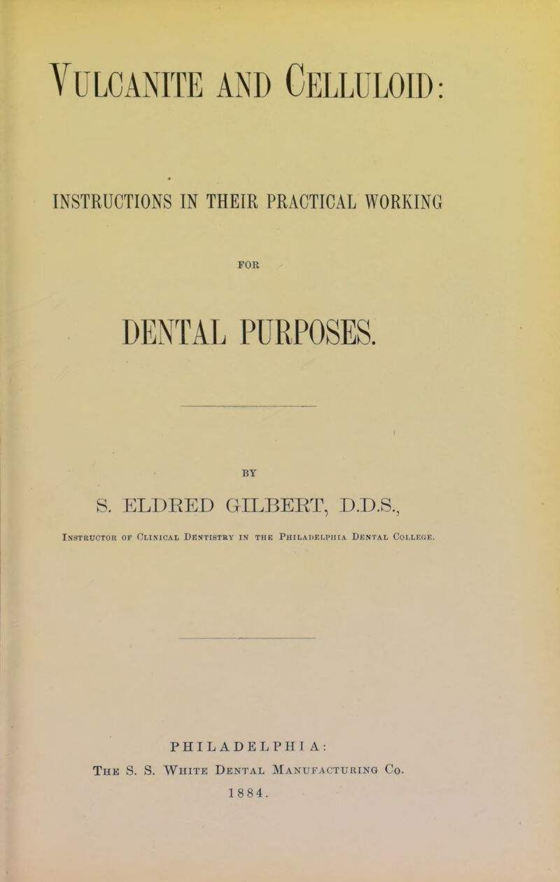 Vulcanite and Celluloid: INSTRUCTIONS IN THEIR PRACTICAL WORKING FOR DENTAL PURPOSES. S. ELDBED GILBEBT, D.D.S., Instructor of Clinical Dentistry in tub Philadelphia Dental College. PHILADELPHI A: The S. S. White Dental Manufacturing Co. 1884.