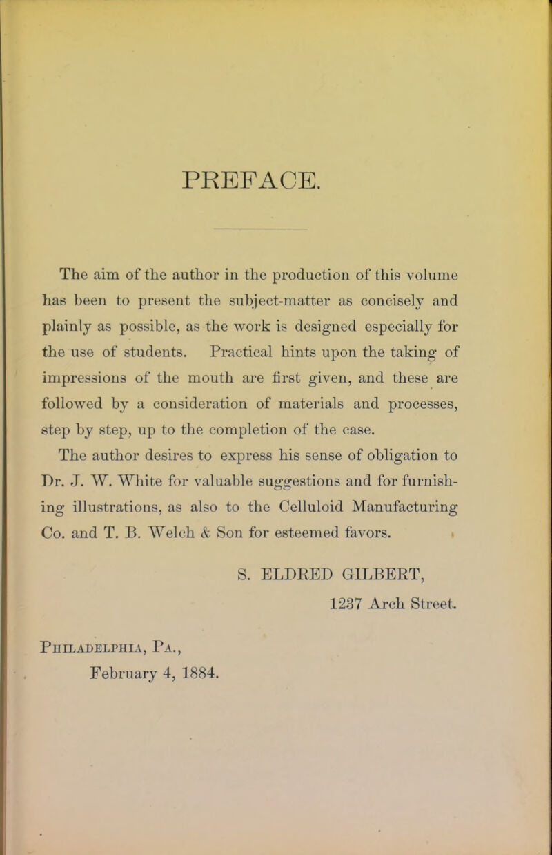 PREFACE. The aim of the author in the production of this volume has been to present the subject-matter as concisely and plainly as possible, as the work is designed especially for the use of students. Practical hints upon the taking of impressions of the mouth are first given, and these are followed by a consideration of materials and processes, step by step, up to the completion of the case. The author desires to express his sense of obligation to Dr. J. W. White for valuable suggestions and for furnish- ing illustrations, as also to the Celluloid Manufacturing Co. and T. B. Welch & Son for esteemed favors. S. ELDRED GILBERT, 1237 Arch Street. Philadelphia, Pa., February 4, 1884.