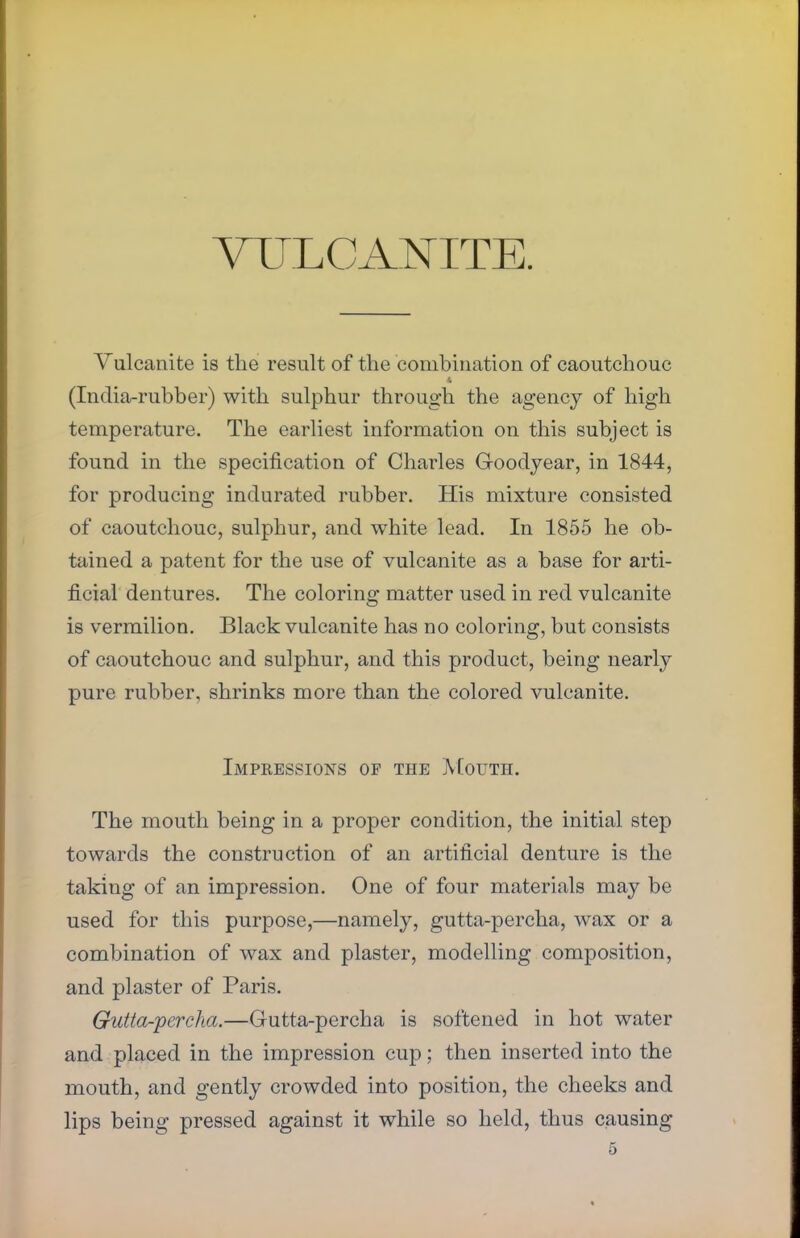 VULCANITE. Vulcanite is the result of the combination of caoutchouc (India-rubber) with sulphur through the agency of high temperature. The earliest information on this subject is found in the specification of Charles G-oodyear, in 1844, for producing indurated rubber. His mixture consisted of caoutchouc, sulphur, and white lead. In 1855 he ob- tained a patent for the use of vulcanite as a base for arti- ficial dentures. The coloring matter used in red vulcanite is vermilion. Black vulcanite has no coloring, but consists of caoutchouc and sulphur, and this product, being nearly pure rubber, shrinks more than the colored vulcanite. Impressions of the Mouth. The mouth being in a proper condition, the initial step towards the construction of an artificial denture is the taking of an impression. One of four materials may be used for this purpose,—namely, gutta-percha, wax or a combination of wax and plaster, modelling composition, and plaster of Paris. Gutta-percha.—Gutta-percha is softened in hot water and placed in the impression cup; then inserted into the mouth, and gently crowded into position, the cheeks and lips being pressed against it while so held, thus causing