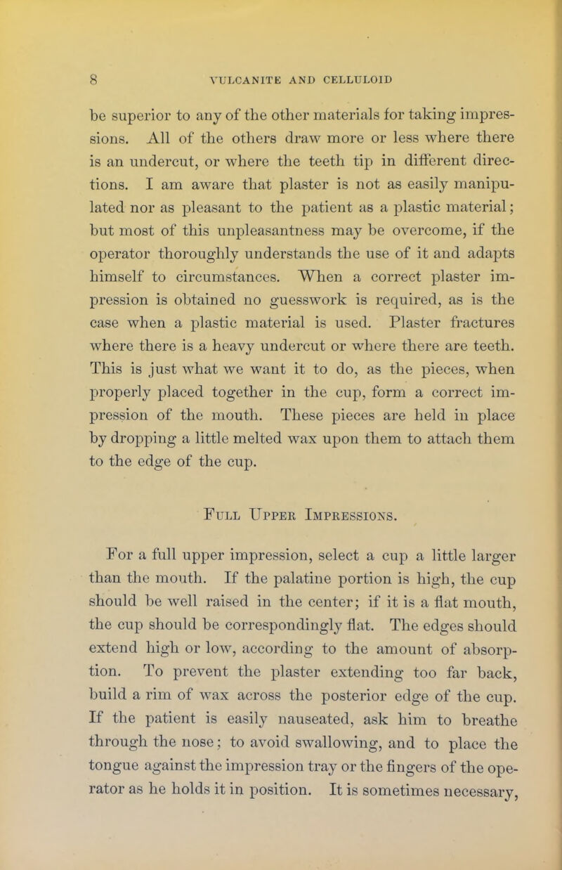 be superior to any of the other materials for taking impres- sions. All of the others draw more or less where there is an undercut, or where the teeth tip in different direc- tions. I am aware that plaster is not as easily manipu- lated nor as pleasant to the patient as a plastic material; but most of this unpleasantness may be overcome, if the operator thoroughly understands the use of it and adapts himself to circumstances. When a correct plaster im- pression is obtained no guesswork is required, as is the case when a plastic material is used. Plaster fractures where there is a heavy undercut or where there are teeth. This is just what we want it to do, as the pieces, when properly placed together in the cup, form a correct im- pression of the mouth. These pieces are held in place by dropping a little melted wax upon them to attach them to the edge of the cup. Full Upper Impressions. For a full upper impression, select a cup a little larger than the mouth. If the palatine portion is high, the cup should be well raised in the center; if it is a flat mouth, the cup should be correspondingly flat. The edges should extend high or low, according to the amount of absorp- tion. To prevent the plaster extending too far back, build a rim of wax across the posterior edge of the cup. If the patient is easily nauseated, ask him to breathe through the nose; to avoid swallowing, and to place the tongue against the impression tray or the fingers of the ope- rator as he holds it in position. It is sometimes necessary,