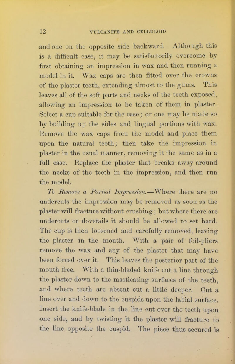 and one on the opposite side backward. Although this is a difficult case, it may be satisfactorily overcome by first obtaining an impression in wax and then running a model in it. Wax caps are then fitted over the crowns of the plaster teeth, extending almost to the gums. This leaves all of the soft parts and necks of the teeth exposed, allowing an impression to be taken of them in plaster. Select a cup suitable for the case; or one may be made so by building up the sides and lingual portions with wax. Remove the wax caps from the model and place them upon the natural teeth; then take the impression in plaster in the usual manner, removing it the same as in a full case. Replace the plaster that breaks away around the necks of the teeth in the impression, and then run the model. To Remove a Partial Impression.—Where there are no undercuts the impression may be removed as soon as the plaster will fracture without crushing; but where there are undercuts or dovetails it should be allowed to set hard. The cup is then loosened and carefully removed, leaving the plaster in the mouth. With a pair of foil-pliers remove the wax and any of the plaster that may have been forced over it. This leaves the posterior part of the mouth free. With a thin-bladed knife cut a line through the plaster down to the masticating surfaces of the teeth, and where teeth are absent cut a little deeper. Cut a line over and down to the cuspids upon the labial surface. Insert the knife-blade in the line cut over the teeth upon one side, and by twisting it the plaster will fracture to the line opposite the cuspid. The piece thus secured is