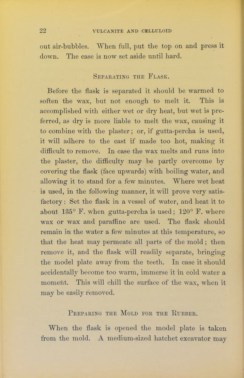 out air-bubbles. When full, put the top on and press it down. The case is now set aside until hard. Separating the Flask. Before the flask is separated it should be warmed to soften the wax, but not enough to melt it. This is accomplished with either wet or dry heat, but wet is pre- ferred, as dry is more liable to melt the wax, causing it to combine with the plaster; or, if gutta-percha is used, it will adhere to the cast if made too hot, making it difficult to remove. In case the wax melts and runs into the plaster, the difficulty may be partly overcome by covering the flask (face upwards) with boiling water, and allowing it to stand for a few minutes. Where wet heat is used, in the following manner, it will prove very satis- factory : Set the flask in a vessel of water, and heat it to about 135° F. when gutta-percha is used; 120° F. where wax or wax and paraffine are used. The flask should remain in the water a few minutes at this temperature, so that the heat may permeate all parts of the mold; then remove it, and the flask will readily separate, bringing the model plate away from the teeth. In case it should accidentally become too warm, immerse it in cold water a moment. This will chill the surface of the wax, when it may be easily removed. Preparing the Mold for the Rubber. When the flask is opened the model plate is taken from the mold. A medium-sized hatchet excavator may
