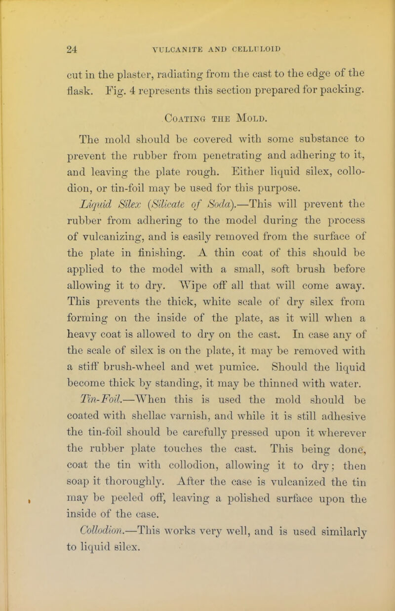 cut in the plaster, radiating from the cast to the edge of the flask. Fig. 4 represents this section prepared for packing. .Coating the Mold. The mold should be covered with some substance to prevent the rubber from penetrating and adhering to it, and leaving the plate rough. Either liquid silex, collo- dion, or tin-foil may be used for this purpose. Liquid Silex {Silicate of Soda).—This will prevent the rubber from adhering to the model during the process of vulcanizing, and is easily removed from the surface of the plate in finishing. A thin coat of this should be applied to the model with a small, soft brush before allowing it to dry. Wipe off all that will come away. This prevents the thick, white scale of dry silex from forming on the inside of the plate, as it will when a heavy coat is allowed to dry on the cast. In case any of the scale of silex is on the plate, it may be removed with a stiff brush-wheel and wet pumice. Should the liquid become thick by standing, it may be thinned with water. Tin-Foil.—When this is used the mold should be coated with shellac varnish, and while it is still adhesive the tin-foil should be carefully pressed upon it wherever the rubber plate touches the cast. This being done, coat the tin with collodion, allowing it to dry; then soap it thoroughly. After the case is vulcanized the tin may be peeled off, leaving a polished surface upon the inside of the case. Collodion.—This works very well, and is used similarly to liquid silex.