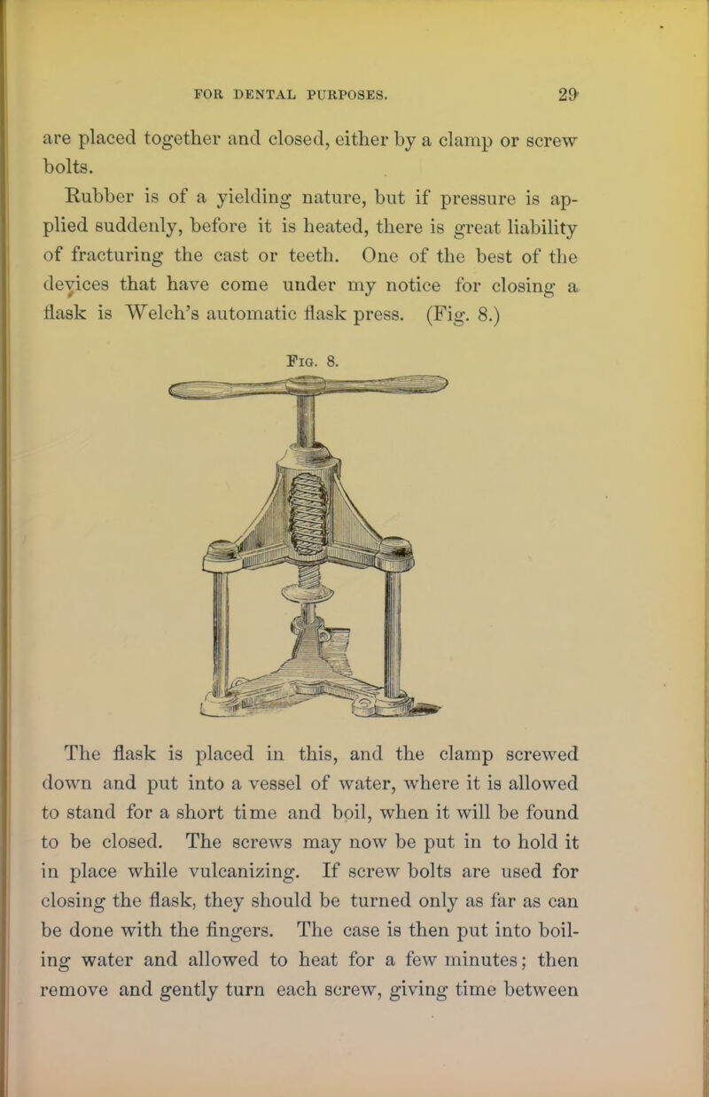 are placed together and closed, either by a clamp or screw bolts. Rubber is of a yielding nature, but if pressure is ap- plied suddenly, before it is heated, there is great liability of fracturing the cast or teeth. One of the best of the devices that have come under my notice for closing a flask is Welch's automatic flask press. (Fig. 8.) Fig. 8. The flask is placed in this, and the clamp screwed down and put into a vessel of water, where it is allowed to stand for a short time and boil, when it will be found to be closed. The screws may now be put in to hold it in place while vulcanizing. If screw bolts are used for closing the flask, they should be turned only as far as can be done with the fingers. The case is then put into boil- ing water and allowed to heat for a few minutes; then remove and gently turn each screw, giving time between