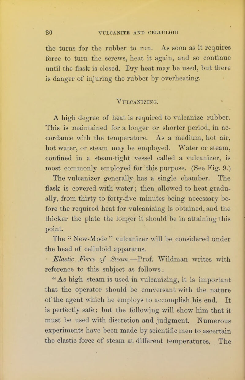 the turns for the rubber to run. As soon as it requires force to turn the screws, heat it again, and so continue until the flask is closed. Dry heat may be used, but there is danger of injuring the rubber by overheating. Vulcanizing. A high degree of heat is required to vulcanize rubber. This is maintained for a longer or shorter period, in ac- cordance with the temperature. As a medium, hot air, hot water, or steam may be employed. Water or steam, confined in a steam-tight vessel called a vulcanizer, is most commonly employed for this purpose. (See Fig. 9.) The vulcanizer generally has a single chamber. The flask is covered with water; then allowed to heat gradu- ally, from thirty to forty-rive minutes being necessary be- fore the required heat for vulcanizing is obtained, and the thicker the plate the longer it should be in attaining this point. The  New-Mode  vulcanizer will be considered under the head of celluloid apparatus. Elastic Force of Steam.—Prof. Wildman writes with reference to this subject as follows: As high steam is used in vulcanizing, it is important that the operator should be conversant with the nature of the agent which he employs to accomplish his end. It is perfectly safe; but the following will show him that it must be used with discretion and judgment. Numerous experiments have been made by scientific men to ascertain the elastic force of steam at different temperatures. The