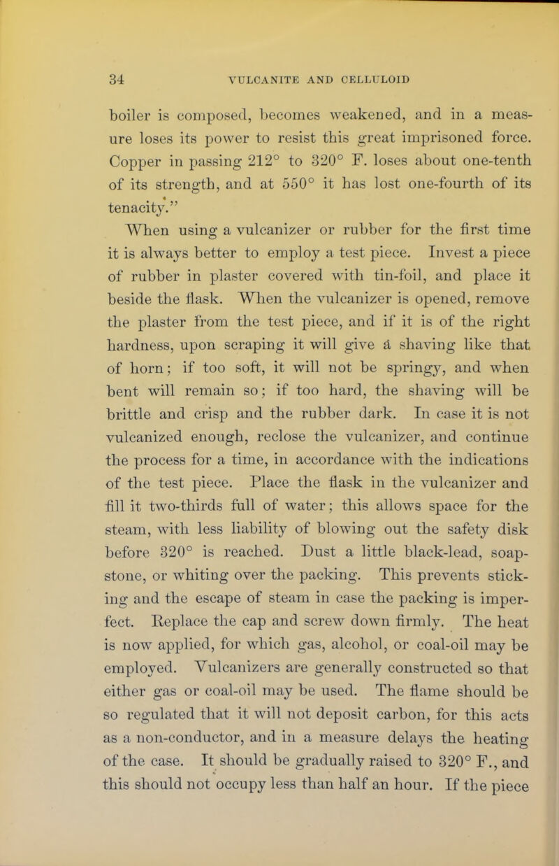 boiler is composed, becomes weakened, and in a meas- ure loses its power to resist this great imprisoned force. Copper in passing 212° to 320° F. loses about one-tenth of its strength, and at 550° it has lost one-fourth of its « tenacity. When using a vulcanizer or rubber for the first time it is always better to employ a test piece. Invest a piece of rubber in plaster covered with tin-foil, and place it beside the flask. When the vulcanizer is opened, remove the plaster from the test piece, and if it is of the right hardness, upon scraping it will give a shaving like that of horn; if too soft, it will not be springy, and when bent will remain so; if too hard, the shaving will be brittle and crisp and the rubber dark. In case it is not vulcanized enough, reclose the vulcanizer, and continue the process for a time, in accordance with the indications of the test piece. Place the flask in the vulcanizer and fill it two-thirds full of water; this allows space for the steam, with less liability of blowing out the safety disk before 320° is reached. Dust a little black-lead, soap- stone, or whiting over the packing. This prevents stick- ing and the escape of steam in case the packing is imper- fect. Replace the cap and screw down firmly. The heat is now applied, for which gas, alcohol, or coal-oil may be employed. Vulcanizers are generally constructed so that either gas or coal-oil may be used. The flame should be so regulated that it will not deposit carbon, for this acts as a non-conductor, and in a measure delays the heating of the case. It should be gradually raised to 320° F., and this should not occupy less than half an hour. If the piece