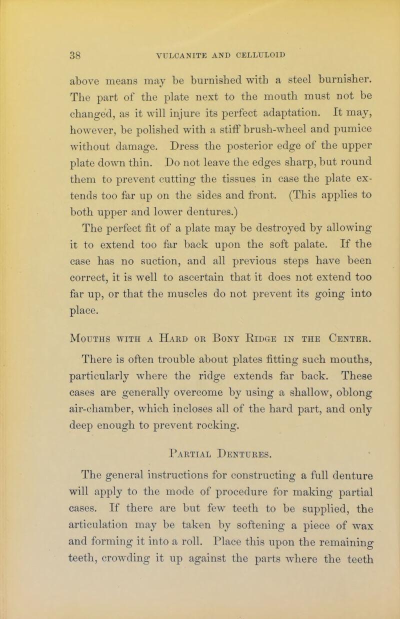 above means may be burnished with a steel burnisher. The part of the plate next to the mouth must not be changed, as it will injure its perfect adaptation. It may, however, be polished with a stiff brush-wheel and pumice without damage. Dress the posterior edge of the upper plate down thin. Do not leave the edges sharp, but round them to prevent cutting the tissues in case the plate ex- tends too far up on the sides and front. (This applies to both upper and lower dentures.) The perfect fit of a plate may be destroyed by allowing it to extend too far back upon the soft palate. If the case has no suction, and all previous steps have been correct, it is well to ascertain that it does not extend too far up, or that the muscles do not prevent its going into place. Mouths with a Hard or Bony Ridge in the Center. There is often trouble about plates fitting such mouths, particularly where the ridge extends far back. These cases are generally overcome by using a shallow, oblong air-chamber, which incloses all of the hard part, and only deep enough to prevent rocking. Partial Dentures. The general instructions for constructing a full denture will apply to the mode of procedure for making partial cases. If there are but few teeth to be supplied, the articulation may be taken by softening a piece of wax and forming it into a roll. Place this upon the remaining teeth, crowding it up against the parts where the teeth