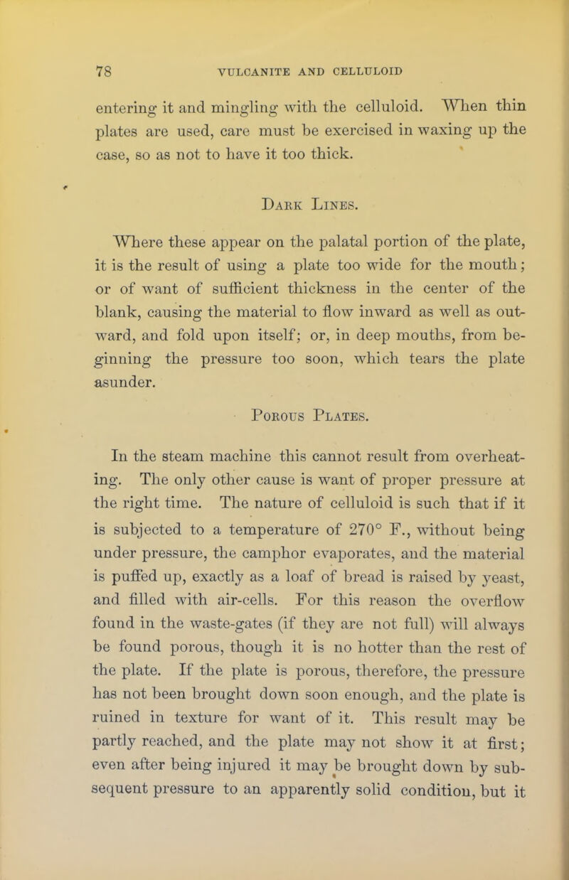 entering it and mingling with the celluloid. When thin plates are used, care must be exercised in waxing up the case, so as not to have it too thick. Dark Lines. Where these appear on the palatal portion of the plate, it is the result of using a plate too wide for the mouth; or of want of sufficient thickness in the center of the blank, causing the material to flow inward as well as out- ward, and fold upon itself; or, in deep mouths, from be- ginning the pressure too soon, which tears the plate asunder. Porous Plates. In the steam machine this cannot result from overheat- ing. The only other cause is want of proper pressure at the right time. The nature of celluloid is such that if it is subjected to a temperature of 270° F., without being under pressure, the camphor evaporates, and the material is pufTed up, exactly as a loaf of bread is raised by yeast, and filled with air-cells. For this reason the overflow found in the waste-gates (if they are not full) will always be found porous, though it is no hotter than the rest of the plate. If the plate is porous, therefore, the pressure has not been brought down soon enough, and the plate is ruined in texture for want of it. This result may be partly reached, and the plate may not show it at first; even after being injured it may be brought down by sub- sequent pressure to an apparently solid condition, but it