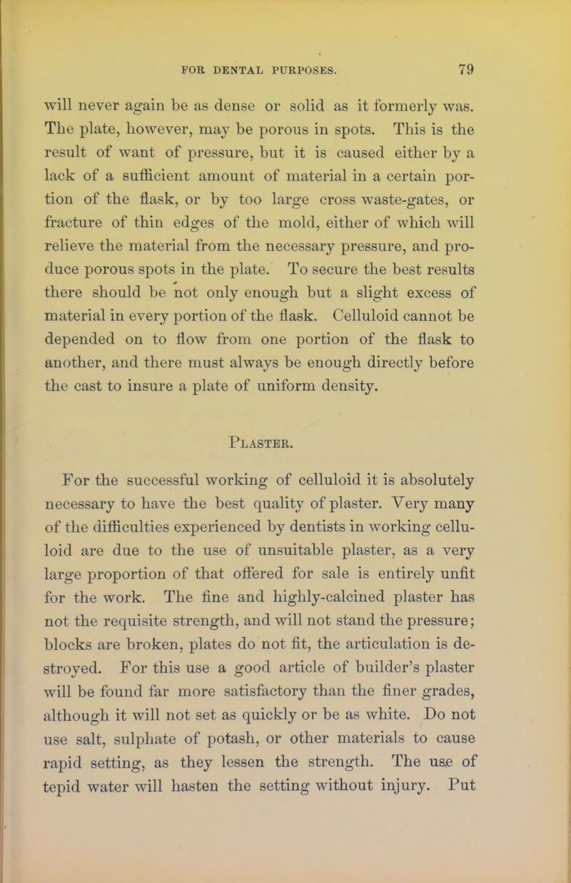 will never again be as dense or solid as it formerly was. The plate, however, may be porous in spots. This is the result of want of pressure, but it is caused either by a lack of a sufficient amount of material in a certain por- tion of the flask, or by too large cross waste-gates, or fracture of thin edges of the mold, either of which will relieve the material from the necessary pressure, and pro- duce porous spots in the plate. To secure the best results there should be not only enough but a slight excess of material in every portion of the flask. Celluloid cannot be depended on to flow from one portion of the flask to another, and there must always be enough directly before the cast to insure a plate of uniform density. Plaster. For the successful working of celluloid it is absolutely necessary to have the best quality of plaster. Very many of the difficulties experienced by dentists in working cellu- loid are due to the use of unsuitable plaster, as a very large proportion of that offered for sale is entirely unfit for the work. The fine and highly-calcined plaster has not the requisite strength, and will not stand the pressure; blocks are broken, plates do not fit, the articulation is de- stroyed. For this use a good article of builder's plaster will be found far more satisfactory than the finer grades, although it will not set as quickly or be as white. Do not use salt, sulphate of potash, or other materials to cause rapid setting, as they lessen the strength. The uae of tepid water will hasten the setting without injury. Put