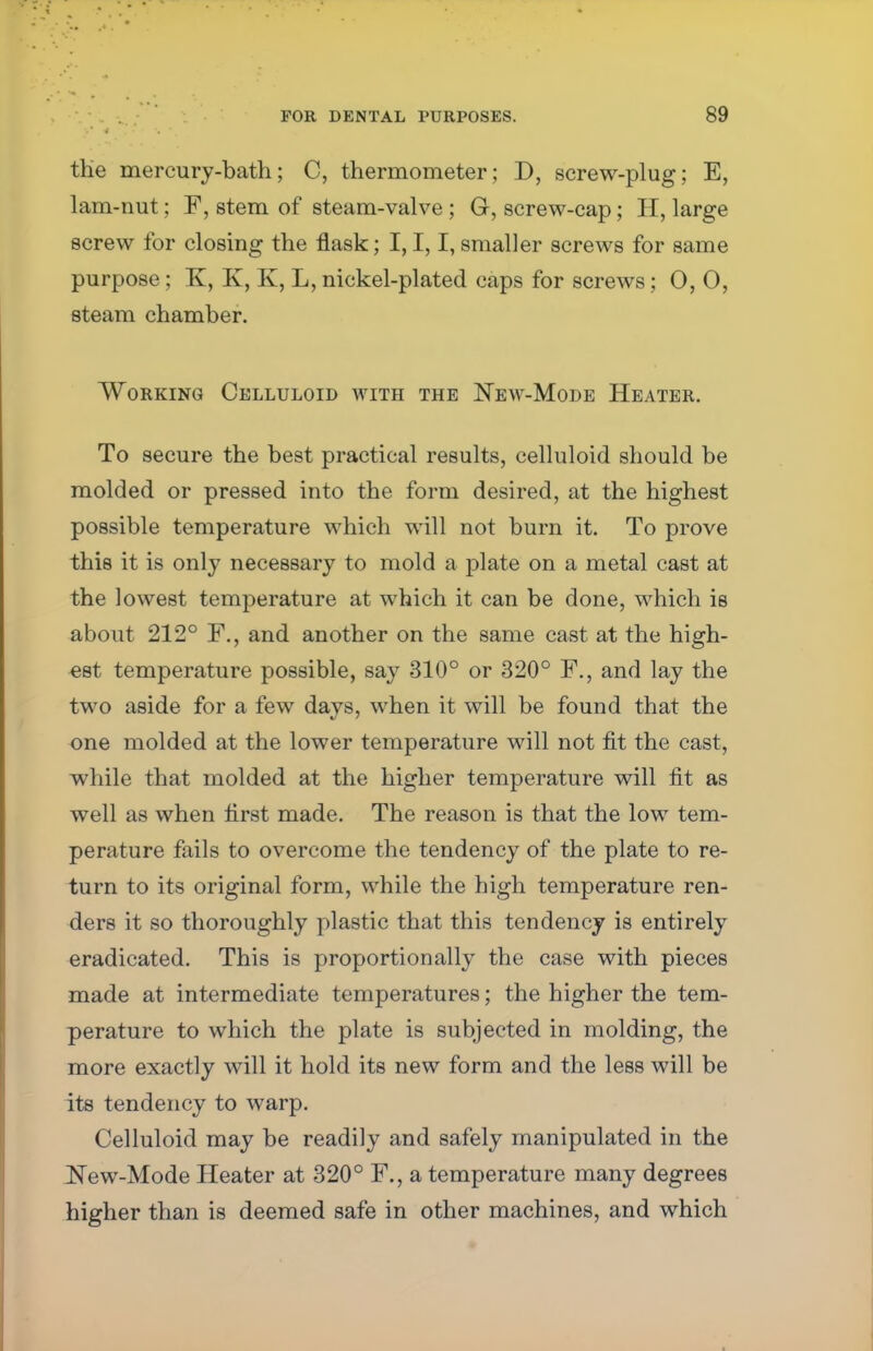 the mercury-bath; C, thermometer; D, screw-plug; E, lam-nut; F, stem of steam-valve ; G, screw-cap; H, large screw for closing the flask; I, I, I, smaller screws for same purpose; K, K, K, L, nickel-plated caps for screws; 0,0, steam chamber. Working Celluloid with the New-Mode Heater. To secure the best practical results, celluloid should be molded or pressed into the form desired, at the highest possible temperature which will not burn it. To prove this it is only necessary to mold a plate on a metal cast at the lowest temperature at which it can be done, which is about 212° F., and another on the same cast at the high- est temperature possible, say 310° or 320° F., and lay the two aside for a few days, when it will be found that the one molded at the lower temperature will not fit the cast, while that molded at the higher temperature will fit as well as when first made. The reason is that the low tem- perature fails to overcome the tendency of the plate to re- turn to its original form, while the high temperature ren- ders it so thoroughly plastic that this tendency is entirely eradicated. This is proportionally the case with pieces made at intermediate temperatures; the higher the tem- perature to which the plate is subjected in molding, the more exactly will it hold its new form and the less will be its tendency to warp. Celluloid may be readily and safely manipulated in the New-Mode Heater at 320° F., a temperature many degrees higher than is deemed safe in other machines, and which